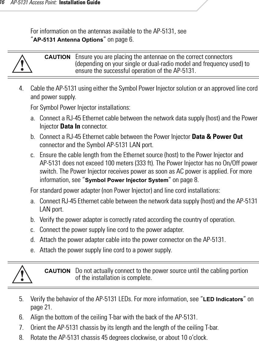 AP-5131 Access Point:  Installation Guide 16For information on the antennas available to the AP-5131, see “AP-5131 Antenna Options” on page 6. 4. Cable the AP-5131 using either the Symbol Power Injector solution or an approved line cord and power supply.For Symbol Power Injector installations:a. Connect a RJ-45 Ethernet cable between the network data supply (host) and the Power Injector Data In connector.b. Connect a RJ-45 Ethernet cable between the Power Injector Data &amp; Power Out connector and the Symbol AP-5131 LAN port.c. Ensure the cable length from the Ethernet source (host) to the Power Injector and AP-5131 does not exceed 100 meters (333 ft). The Power Injector has no On/Off power switch. The Power Injector receives power as soon as AC power is applied. For more information, see “Symbol Power Injector System” on page 8.For standard power adapter (non Power Injector) and line cord installations:a. Connect RJ-45 Ethernet cable between the network data supply (host) and the AP-5131 LAN port.b. Verify the power adapter is correctly rated according the country of operation.c. Connect the power supply line cord to the power adapter.d. Attach the power adapter cable into the power connector on the AP-5131.e. Attach the power supply line cord to a power supply.5. Verify the behavior of the AP-5131 LEDs. For more information, see “LED Indicators” on page 21.6. Align the bottom of the ceiling T-bar with the back of the AP-5131.7. Orient the AP-5131 chassis by its length and the length of the ceiling T-bar.8. Rotate the AP-5131 chassis 45 degrees clockwise, or about 10 o’clock.CAUTION Ensure you are placing the antennae on the correct connectors (depending on your single or dual-radio model and frequency used) to ensure the successful operation of the AP-5131.CAUTION Do not actually connect to the power source until the cabling portion of the installation is complete.!!