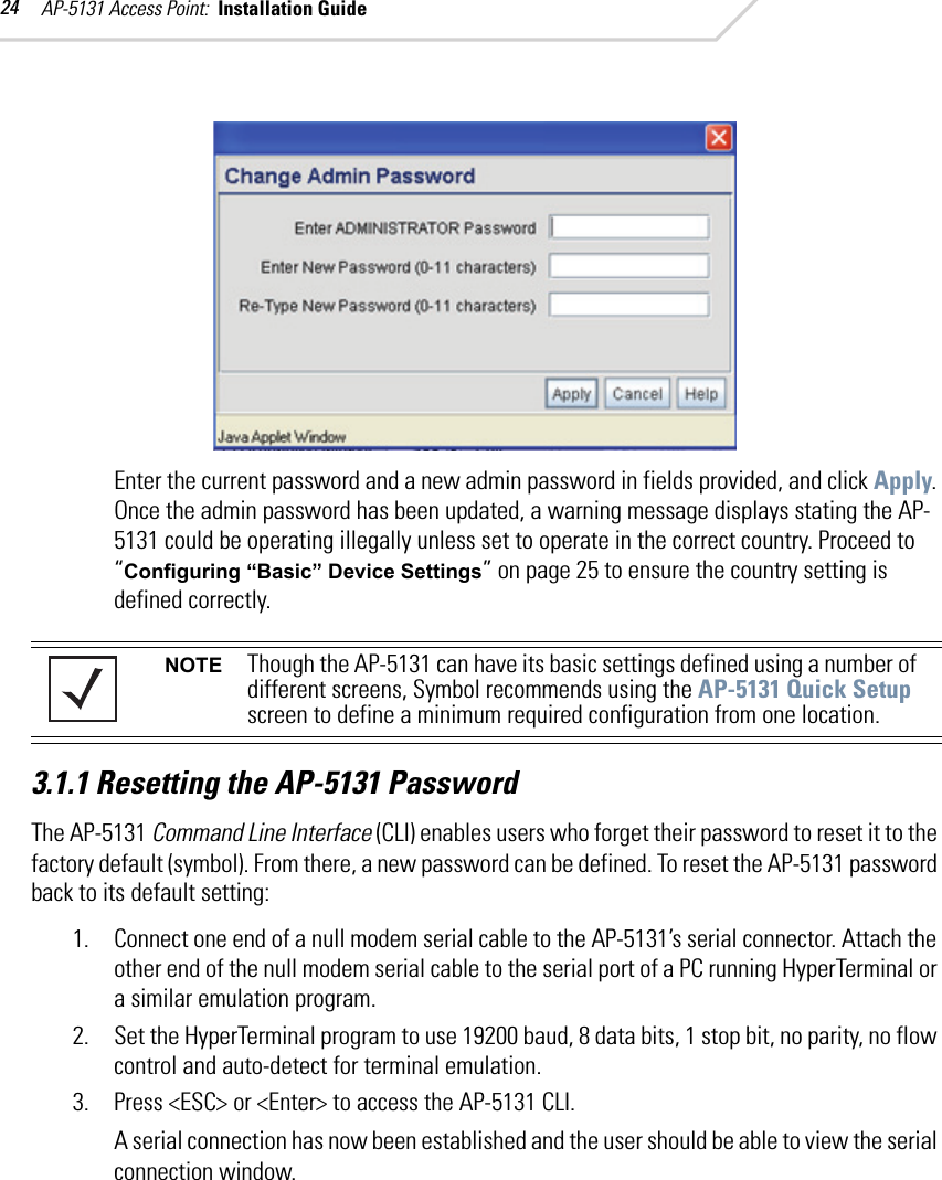 AP-5131 Access Point:  Installation Guide 24Enter the current password and a new admin password in fields provided, and click Apply. Once the admin password has been updated, a warning message displays stating the AP-5131 could be operating illegally unless set to operate in the correct country. Proceed to “Configuring “Basic” Device Settings” on page 25 to ensure the country setting is defined correctly.3.1.1 Resetting the AP-5131 PasswordThe AP-5131 Command Line Interface (CLI) enables users who forget their password to reset it to the factory default (symbol). From there, a new password can be defined. To reset the AP-5131 password back to its default setting:1. Connect one end of a null modem serial cable to the AP-5131’s serial connector. Attach the other end of the null modem serial cable to the serial port of a PC running HyperTerminal or a similar emulation program. 2. Set the HyperTerminal program to use 19200 baud, 8 data bits, 1 stop bit, no parity, no flow control and auto-detect for terminal emulation.3. Press &lt;ESC&gt; or &lt;Enter&gt; to access the AP-5131 CLI.A serial connection has now been established and the user should be able to view the serial connection window.NOTE Though the AP-5131 can have its basic settings defined using a number of different screens, Symbol recommends using the AP-5131 Quick Setup screen to define a minimum required configuration from one location.