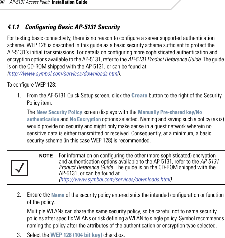 AP-5131 Access Point:  Installation Guide 304.1.1    Configuring Basic AP-5131 SecurityFor testing basic connectivity, there is no reason to configure a server supported authentication scheme. WEP 128 is described in this guide as a basic security scheme sufficient to protect the AP-5131’s initial transmissions. For details on configuring more sophisticated authentication and encryption options available to the AP-5131, refer to the AP-5131 Product Reference Guide. The guide is on the CD-ROM shipped with the AP-5131, or can be found at (http://www.symbol.com/services/downloads.html).To configure WEP 128:1. From the AP-5131 Quick Setup screen, click the Create button to the right of the Security Policy item.The New Security Policy screen displays with the Manually Pre-shared key/No authentication and No Encryption options selected. Naming and saving such a policy (as is) would provide no security and might only make sense in a guest network wherein no sensitive data is either transmitted or received. Consequently, at a minimum, a basic security scheme (in this case WEP 128) is recommended. 2. Ensure the Name of the security policy entered suits the intended configuration or function of the policy.Multiple WLANs can share the same security policy, so be careful not to name security policies after specific WLANs or risk defining a WLAN to single policy. Symbol recommends naming the policy after the attributes of the authentication or encryption type selected.3. Select the WEP 128 (104 bit key) checkbox.NOTE For information on configuring the other (more sophisticated) encryption and authentication options available to the AP-5131, refer to the AP-5131 Product Reference Guide. The guide is on the CD-ROM shipped with the AP-5131, or can be found at (http://www.symbol.com/services/downloads.html).