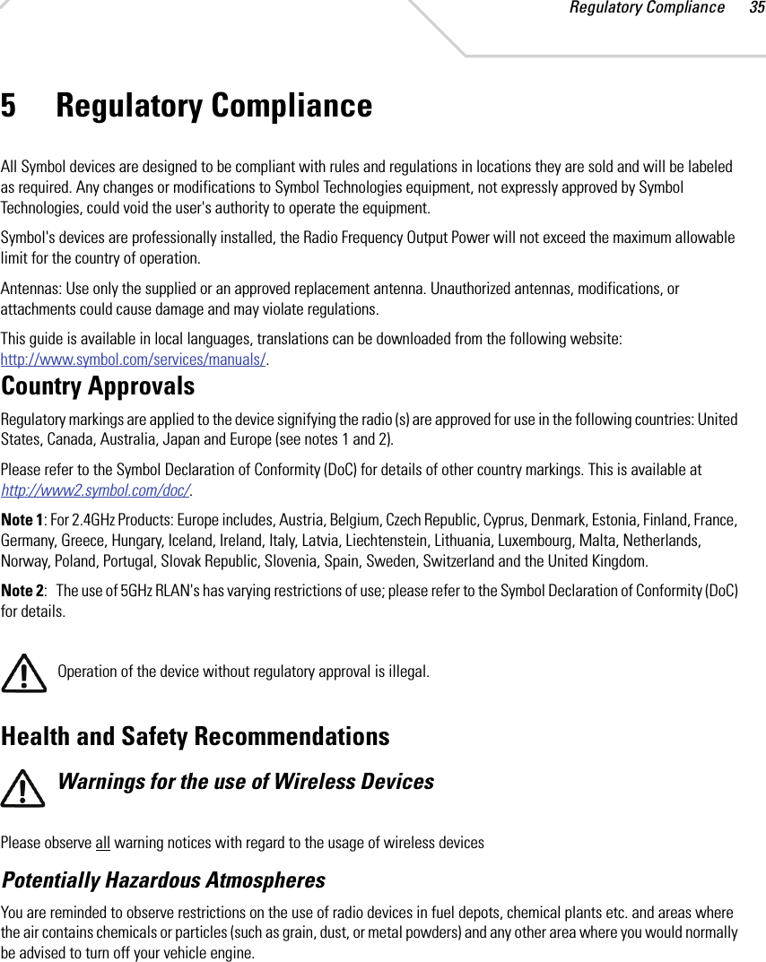 Regulatory Compliance 355 Regulatory ComplianceAll Symbol devices are designed to be compliant with rules and regulations in locations they are sold and will be labeled as required. Any changes or modifications to Symbol Technologies equipment, not expressly approved by Symbol Technologies, could void the user&apos;s authority to operate the equipment.Symbol&apos;s devices are professionally installed, the Radio Frequency Output Power will not exceed the maximum allowable limit for the country of operation.Antennas: Use only the supplied or an approved replacement antenna. Unauthorized antennas, modifications, or attachments could cause damage and may violate regulations. This guide is available in local languages, translations can be downloaded from the following website: http://www.symbol.com/services/manuals/.Country ApprovalsRegulatory markings are applied to the device signifying the radio (s) are approved for use in the following countries: United States, Canada, Australia, Japan and Europe (see notes 1 and 2).Please refer to the Symbol Declaration of Conformity (DoC) for details of other country markings. This is available at http://www2.symbol.com/doc/.Note 1: For 2.4GHz Products: Europe includes, Austria, Belgium, Czech Republic, Cyprus, Denmark, Estonia, Finland, France, Germany, Greece, Hungary, Iceland, Ireland, Italy, Latvia, Liechtenstein, Lithuania, Luxembourg, Malta, Netherlands, Norway, Poland, Portugal, Slovak Republic, Slovenia, Spain, Sweden, Switzerland and the United Kingdom.Note 2:   The use of 5GHz RLAN&apos;s has varying restrictions of use; please refer to the Symbol Declaration of Conformity (DoC) for details.Operation of the device without regulatory approval is illegal. Health and Safety RecommendationsWarnings for the use of Wireless DevicesPlease observe all warning notices with regard to the usage of wireless devicesPotentially Hazardous AtmospheresYou are reminded to observe restrictions on the use of radio devices in fuel depots, chemical plants etc. and areas where the air contains chemicals or particles (such as grain, dust, or metal powders) and any other area where you would normally be advised to turn off your vehicle engine. 