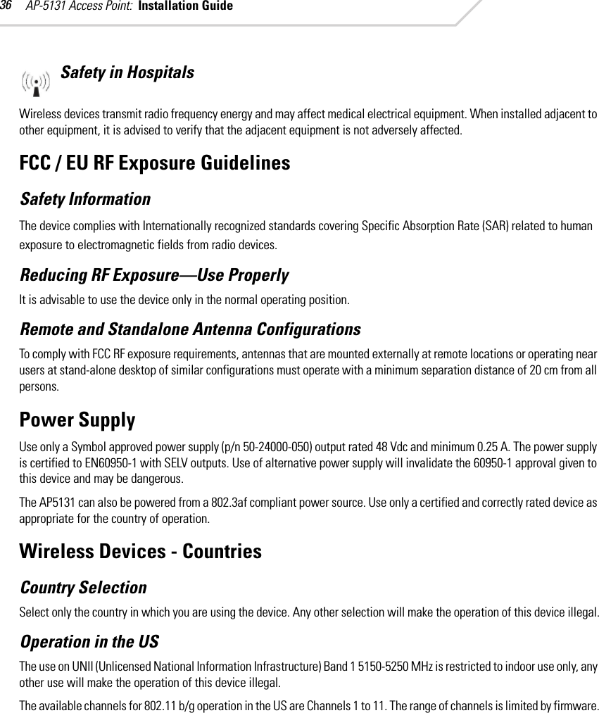 AP-5131 Access Point:  Installation Guide 36Safety in HospitalsWireless devices transmit radio frequency energy and may affect medical electrical equipment. When installed adjacent to other equipment, it is advised to verify that the adjacent equipment is not adversely affected.FCC / EU RF Exposure GuidelinesSafety InformationThe device complies with Internationally recognized standards covering Specific Absorption Rate (SAR) related to human exposure to electromagnetic fields from radio devices.Reducing RF Exposure—Use ProperlyIt is advisable to use the device only in the normal operating position.Remote and Standalone Antenna ConfigurationsTo comply with FCC RF exposure requirements, antennas that are mounted externally at remote locations or operating near users at stand-alone desktop of similar configurations must operate with a minimum separation distance of 20 cm from all persons.Power SupplyUse only a Symbol approved power supply (p/n 50-24000-050) output rated 48 Vdc and minimum 0.25 A. The power supply is certified to EN60950-1 with SELV outputs. Use of alternative power supply will invalidate the 60950-1 approval given to this device and may be dangerous. The AP5131 can also be powered from a 802.3af compliant power source. Use only a certified and correctly rated device as appropriate for the country of operation.Wireless Devices - Countries Country SelectionSelect only the country in which you are using the device. Any other selection will make the operation of this device illegal.Operation in the USThe use on UNII (Unlicensed National Information Infrastructure) Band 1 5150-5250 MHz is restricted to indoor use only, any other use will make the operation of this device illegal.The available channels for 802.11 b/g operation in the US are Channels 1 to 11. The range of channels is limited by firmware.