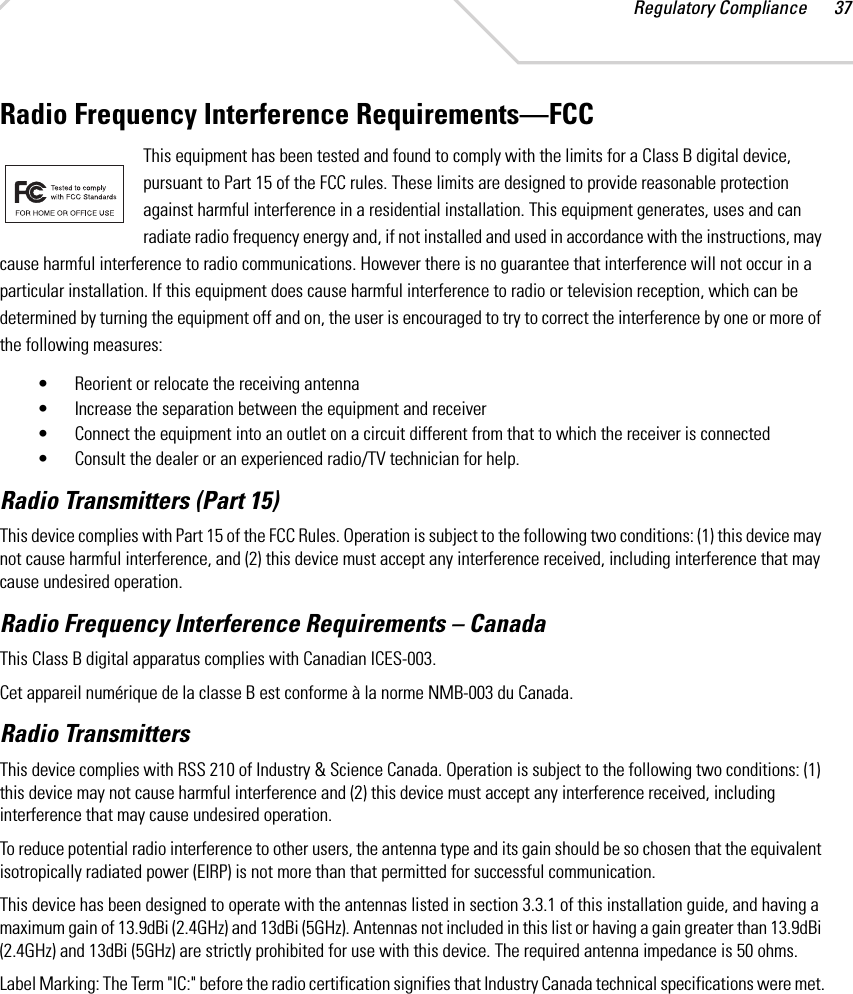Regulatory Compliance 37Radio Frequency Interference Requirements—FCCThis equipment has been tested and found to comply with the limits for a Class B digital device, pursuant to Part 15 of the FCC rules. These limits are designed to provide reasonable protection against harmful interference in a residential installation. This equipment generates, uses and can radiate radio frequency energy and, if not installed and used in accordance with the instructions, may cause harmful interference to radio communications. However there is no guarantee that interference will not occur in a particular installation. If this equipment does cause harmful interference to radio or television reception, which can be determined by turning the equipment off and on, the user is encouraged to try to correct the interference by one or more of the following measures:• Reorient or relocate the receiving antenna• Increase the separation between the equipment and receiver• Connect the equipment into an outlet on a circuit different from that to which the receiver is connected• Consult the dealer or an experienced radio/TV technician for help.Radio Transmitters (Part 15)This device complies with Part 15 of the FCC Rules. Operation is subject to the following two conditions: (1) this device may not cause harmful interference, and (2) this device must accept any interference received, including interference that may cause undesired operation.Radio Frequency Interference Requirements – Canada This Class B digital apparatus complies with Canadian ICES-003.Cet appareil numérique de la classe B est conforme à la norme NMB-003 du Canada.Radio TransmittersThis device complies with RSS 210 of Industry &amp; Science Canada. Operation is subject to the following two conditions: (1) this device may not cause harmful interference and (2) this device must accept any interference received, including interference that may cause undesired operation.To reduce potential radio interference to other users, the antenna type and its gain should be so chosen that the equivalent isotropically radiated power (EIRP) is not more than that permitted for successful communication.This device has been designed to operate with the antennas listed in section 3.3.1 of this installation guide, and having a maximum gain of 13.9dBi (2.4GHz) and 13dBi (5GHz). Antennas not included in this list or having a gain greater than 13.9dBi (2.4GHz) and 13dBi (5GHz) are strictly prohibited for use with this device. The required antenna impedance is 50 ohms.Label Marking: The Term &quot;IC:&quot; before the radio certification signifies that Industry Canada technical specifications were met.