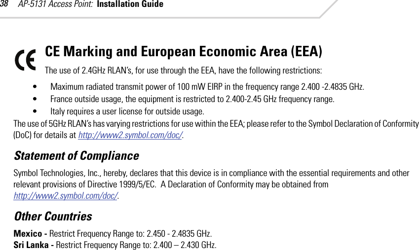 AP-5131 Access Point:  Installation Guide 38CE Marking and European Economic Area (EEA)The use of 2.4GHz RLAN’s, for use through the EEA, have the following restrictions:• Maximum radiated transmit power of 100 mW EIRP in the frequency range 2.400 -2.4835 GHz.• France outside usage, the equipment is restricted to 2.400-2.45 GHz frequency range.• Italy requires a user license for outside usage.The use of 5GHz RLAN’s has varying restrictions for use within the EEA; please refer to the Symbol Declaration of Conformity (DoC) for details at http://www2.symbol.com/doc/.Statement of ComplianceSymbol Technologies, Inc., hereby, declares that this device is in compliance with the essential requirements and other relevant provisions of Directive 1999/5/EC.  A Declaration of Conformity may be obtained from http://www2.symbol.com/doc/.Other CountriesMexico - Restrict Frequency Range to: 2.450 - 2.4835 GHz.Sri Lanka - Restrict Frequency Range to: 2.400 – 2.430 GHz. 