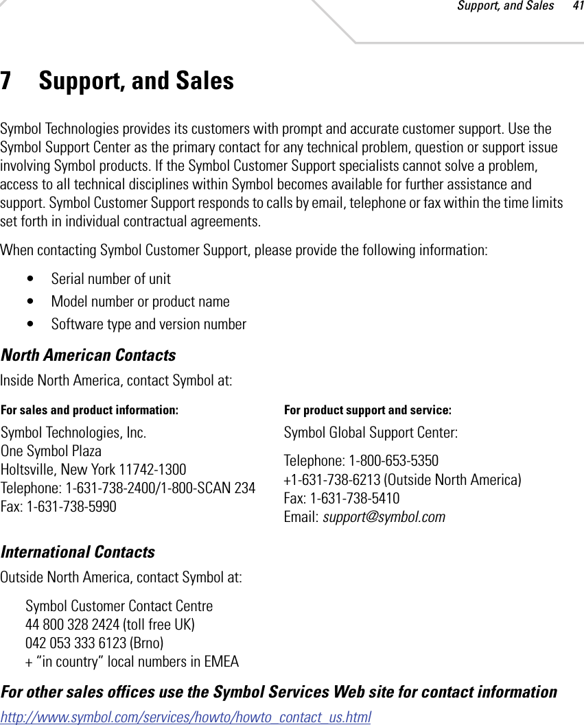 Support, and Sales 417 Support, and SalesSymbol Technologies provides its customers with prompt and accurate customer support. Use the Symbol Support Center as the primary contact for any technical problem, question or support issue involving Symbol products. If the Symbol Customer Support specialists cannot solve a problem, access to all technical disciplines within Symbol becomes available for further assistance and support. Symbol Customer Support responds to calls by email, telephone or fax within the time limits set forth in individual contractual agreements. When contacting Symbol Customer Support, please provide the following information:• Serial number of unit • Model number or product name • Software type and version numberNorth American ContactsInternational Contacts Outside North America, contact Symbol at: Symbol Customer Contact Centre44 800 328 2424 (toll free UK)042 053 333 6123 (Brno) + “in country” local numbers in EMEAFor other sales offices use the Symbol Services Web site for contact information http://www.symbol.com/services/howto/howto_contact_us.htmlInside North America, contact Symbol at:For sales and product information:  For product support and service: Symbol Technologies, Inc. One Symbol Plaza Holtsville, New York 11742-1300 Telephone: 1-631-738-2400/1-800-SCAN 234 Fax: 1-631-738-5990Symbol Global Support Center: Telephone: 1-800-653-5350+1-631-738-6213 (Outside North America) Fax: 1-631-738-5410 Email: support@symbol.com