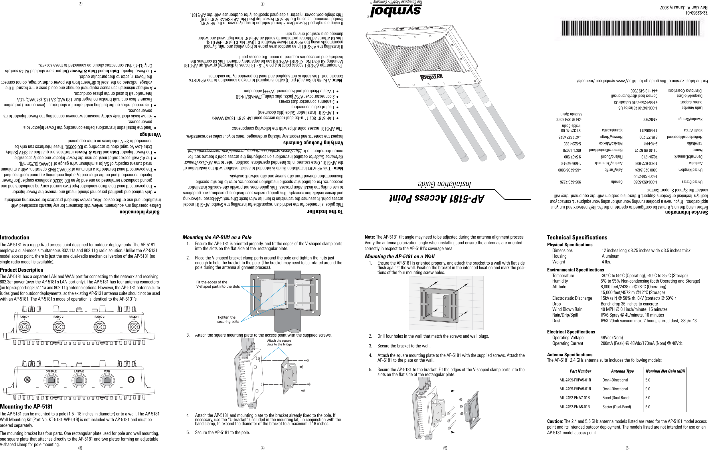 To the InstallerThis guide is intended for the technician responsible for installing the Symbol AP-5181 model access point. It assumes the technician is familiar with basic Ethernet LAN-based networking and device installation concepts. This guide provides specifications, procedures and guidelines to use during the installation process. This guide does not provide site-specific installation procedures. For detailed site-specific installation procedures, refer to the site-specific documentation derived from site survey and site network analysis. Note - This AP-5181 Installation Guide is intended to assist installers with the installation of the AP-5181. Once secured in its intended operational position, refer to the AP-51xx Product Reference Guide for detailed instructions on configuring the access point’s feature set. For more information, go to http://www.symbol.com/legacy_manuals/wire/accesspoints.html.Verifying Package ContentsInspect the contents and report any missing or damaged items to your sales representative. The AP-5181 access point ships with the following components:• 1 AP-5181 802.11 a+bg dual-radio access point (AP-5181-13040-WWR)• 1 AP-5181 Installation Guide (this document) • 1 set of cable connectors• 3 antenna connector dust covers• 2 connector cover AP67 jacks, plus chain_LTW-M9/14-SB• 1 Waste Electrical and Equipment (WEEE) addendum Note: A RJ-45 to Serial (9-pin D) cable is required to make a connection to the AP-5181’s Console port. This cable is not supplied and must be provided by the customer.  To mount the AP-5181 access point to a pole (1.5 - 18 inches in diameter) or wall, an AP-5181 Mounting Kit (Part No. KT-5181-WP-01R) can be separately ordered. This kit contains thebrackets and accessories required to mount the access point.If installing the AP-5181 in an outdoor area prone to high winds and rain, Symbolrecommends using the AP-5181 Heavy Weather Kit (Part No. KT-5181-HW-01R). This kit affords additional protection to shield an AP-5181 from high wind and waterdamage as a result of driving rain.If using a single-port Power-Over-Ethernet solution to supply power to the AP-5181,Symbol recommends using the AP-5181 Power Tap (Part No. AP-PSBIAS-5181-01R). This single-port power injector is designed specifically for outdoor use with the AP-5181. Safety InformationBefore operating any equipment, review this document for any hazards associated with installation and use of the device. Also, review standard practices for preventing accidents.• Only trained and qualified personnel should install and remove the Power Injector.• The power cord must be a three-conductor type (two current carrying conductors and one ground conductor) terminated on one end by an IEC 60320 appliance coupler (for Power Injector connection) and on the other end by a plug containing a ground (earth) contact.• The power cord must be rated for a minimum of 250VAC RMS operation, with a minimum rated current capacity of 5A [or a minimum wire gauge of 18AWG (0.75mm²)].• The AC wall-socket outlet must be near the Power Injector and easily accessible.• The Power Injector Data and Data &amp; Power interfaces are qualified as SELV (Safety Extra-Low Voltage) circuits according to IEC 60950. These interfaces can only be connected to SELV interfaces on other equipment. Warnings• Read the installation instructions before connecting the Power Injector to a power source.• Follow basic electricity safety measures whenever connecting the Power Injector to its power source. • This product relies on the building installation for short-circuit (over current) protection. Ensure a fuse or circuit breaker no larger than 120 VAC, 3A U.S. (240VAC, 1.5A international) is used on the phase conductor.• A voltage mismatch can cause equipment damage and could pose a fire hazard. If the voltage indicated on the label is different from the power outlet voltage, do not connect the Power Injector to that particular outlet.• The Power Injector Data In and Data &amp; Power Out ports are shielded RJ-45 sockets. Only RJ-45 data connectors should be connected to these sockets.Service InformationBefore using the unit, it must be configured to operate in the facility’s network and run your applications.   If you have a problem running your unit or using your equipment, contact your facility’s Technical or Systems Support. If there is a problem with the equipment, they will contact the Symbol Support Center:For the latest version of this guide go to:  http://www.symbol.com/manuals/United States 1-800-653-53501-631-738-2400Canada 905-629-7226United Kingdom 0800 328 2424  Asia/Pacific +65-6796-9600 Australia 1-800-672-906 Austria/Österreich 1-505-5794-0Denmark/Danmark 7020-1718 Finland/Suomi 9 5407 580France 01-40-96-52-21 Germany/Deutschland 6074-49020Italy/Italia 2-484441 Mexico/México 5-520-1835Netherlands/Nederland 315-271700 Norway/Norge +47 2232 4375South Africa 11-8095311 Spain/España  91 324 40 00 Inside SpainSweden/Sverige 84452900 +34 91 324 40 00Outside SpainLatin America Sales Support1-800-347-0178 Inside US+1-954-255-2610 Outside USEurope/Mid-East Distributor OperationsContact local distributor or call+44 118 945 7360AP-5181 Access Point Installation Guide72-92950-01Revision A  January 2007 (2)(1)(3) (4) (5) (6)IntroductionThe AP-5181 is a ruggedized access point designed for outdoor deployments. The AP-5181 employs a dual-mode simultaneous 802.11a and 802.11g radio solution. Unlike the AP-5131 model access point, there is just the one dual-radio mechanical version of the AP-5181 (no single radio model is available).Product DescriptionThe AP-5181 has a separate LAN and WAN port for connecting to the network and receiving 802.3af power (over the AP-5181’s LAN port only). The AP-5181 has four antenna connectors (on top) supporting 802.11a and 802.11g antenna options. However, the AP-5181 antenna suite is designed for outdoor deployments, so the existing AP-5131 antenna suite should not be used with an AP-5181. The AP-5181’s mode of operation is identical to the AP-5131’s.Mounting the AP-5181 The AP-5181 can be mounted to a pole (1.5 - 18 inches in diameter) or to a wall. The AP-5181 Wall Mounting Kit (Part No. KT-5181-WP-01R) is not included with AP-5181 and must be ordered separately.The mounting bracket has four parts. One rectangular plate used for pole and wall mounting, one square plate that attaches directly to the AP-5181 and two plates forming an adjustable V-shaped clamp for pole mounting.Mounting the AP-5181 on a Pole 1. Ensure the AP-5181 is oriented properly, and fit the edges of the V-shaped clamp parts into the slots on the flat side of the  rectangular plate.2. Place the V-shaped bracket clamp parts around the pole and tighten the nuts just enough to hold the bracket to the pole. (The bracket may need to be rotated around the pole during the antenna alignment process). 3. Attach the square mounting plate to the access point with the supplied screws.  4. Attach the AP-5181 and mounting plate to the bracket already fixed to the pole. If necessary, use the “U-bracket” (included in the mounting kit), in conjunction with the band clamp, to expand the diameter of the bracket to a maximum if 18 inches.5. Secure the AP-5181 to the pole.Note: The AP-5181 tilt angle may need to be adjusted during the antenna alignment process. Verify the antenna polarization angle when installing, and ensure the antennas are oriented correctly in respect to the AP-5181&apos;s coverage area.Mounting the AP-5181 on a Wall 1. Ensure the AP-5181 is oriented properly, and attach the bracket to a wall with flat side flush against the wall. Position the bracket in the intended location and mark the posi-tions of the four mounting screw holes.   2. Drill four holes in the wall that match the screws and wall plugs.3. Secure the bracket to the wall.4. Attach the square mounting plate to the AP-5181 with the supplied screws. Attach the AP-5181 to the plate on the wall.5. Secure the AP-5181 to the bracket. Fit the edges of the V-shaped clamp parts into the slots on the flat side of the rectangular plate.Technical Specifications Physical SpecificationsDimensions  12 inches long x 8.25 inches wide x 3.5 inches thick Housing  AluminumWeight  4 lbs.Environmental SpecificationsTemperature -30°C to 55°C (Operating), -40°C to 85°C (Storage)Humidity  5% to 95% Non-condensing (both Operating and Storage)Altitude 8,000 feet/2438 m @28°C (Operating)    15,000 feet/4572 m @12°C (Storage) Electrostatic Discharge 15kV (air) @ 50% rh, 8kV (contact) @ 50% r Drop Bench drop 36 inches to concreteWind Blown Rain 40 MPH @ 0.1inch/minute, 15 minutesRain/Drip/Spill IPX6 Spray @ 4L/minute, 10 minutesDust IP5X 20mb vacuum max, 2 hours, stirred dust, .88g/m^3 Electrical SpecificationsOperating Voltage  48Vdc (Nom)Operating Current 200mA (Peak) @ 48Vdc/170mA (Nom) @ 48VdcAntenna SpecificationsThe AP-5181 2.4 GHz antenna suite includes the following models: Caution: The 2.4 and 5.5 GHz antenna models listed are rated for the AP-5181 model access point and its intended outdoor deployment. The models listed are not intended for use on an AP-5131 model access point.Fit the edges of theV-shaped part into the slotsTighten thesecuring boltsAttach the squareplate to the bridge  Part Number Antenna Type Nominal Net Gain (dBi)ML-2499-FHPA5-01R Omni-Directional 5.0ML-2499-FHPA9-01R Omni-Directional 9.0ML-2452-PNA7-01R Panel (Dual-Band) 8.0ML-2452-PNA5-01R Sector (Dual-Band) 6.0