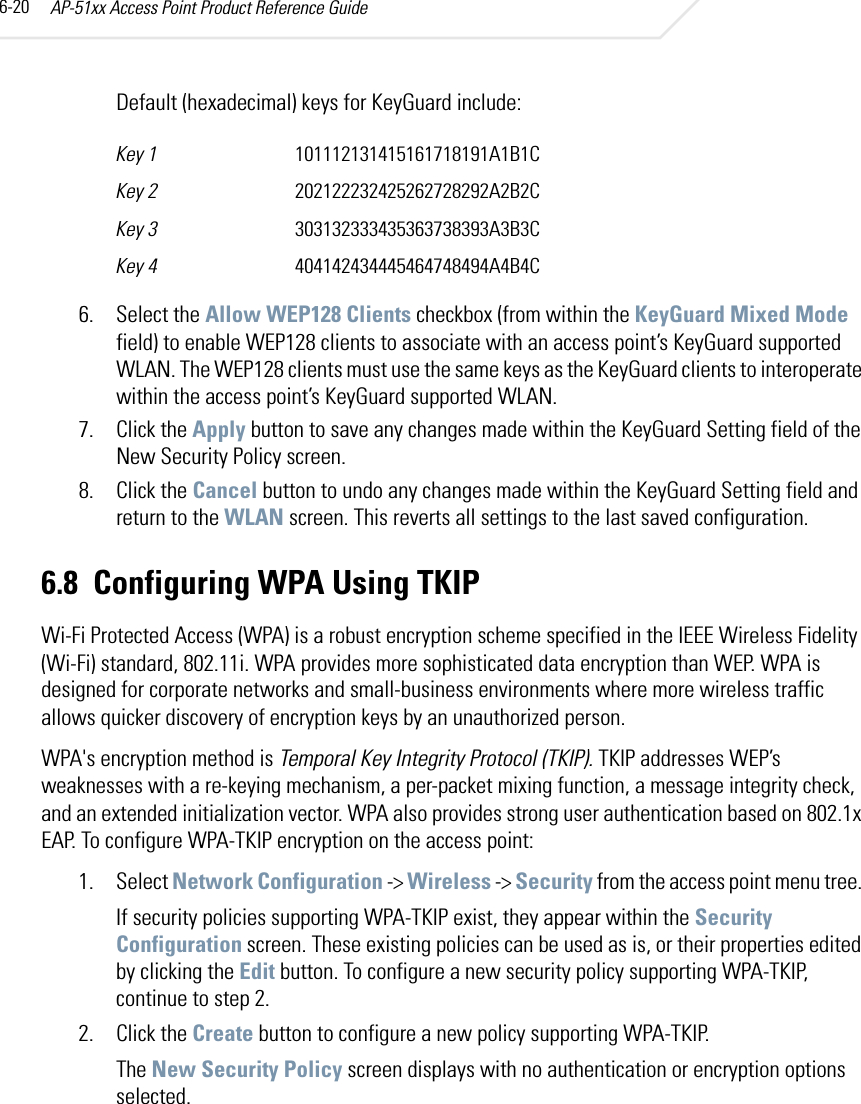 AP-51xx Access Point Product Reference Guide6-20Default (hexadecimal) keys for KeyGuard include: 6. Select the Allow WEP128 Clients checkbox (from within the KeyGuard Mixed Mode field) to enable WEP128 clients to associate with an access point’s KeyGuard supported WLAN. The WEP128 clients must use the same keys as the KeyGuard clients to interoperate within the access point’s KeyGuard supported WLAN.7. Click the Apply button to save any changes made within the KeyGuard Setting field of the New Security Policy screen.8. Click the Cancel button to undo any changes made within the KeyGuard Setting field and return to the WLAN screen. This reverts all settings to the last saved configuration.6.8 Configuring WPA Using TKIPWi-Fi Protected Access (WPA) is a robust encryption scheme specified in the IEEE Wireless Fidelity (Wi-Fi) standard, 802.11i. WPA provides more sophisticated data encryption than WEP. WPA is designed for corporate networks and small-business environments where more wireless traffic allows quicker discovery of encryption keys by an unauthorized person.WPA&apos;s encryption method is Temporal Key Integrity Protocol (TKIP). TKIP addresses WEP’s weaknesses with a re-keying mechanism, a per-packet mixing function, a message integrity check, and an extended initialization vector. WPA also provides strong user authentication based on 802.1x EAP. To configure WPA-TKIP encryption on the access point:1. Select Network Configuration -&gt; Wireless -&gt; Security from the access point menu tree. If security policies supporting WPA-TKIP exist, they appear within the Security Configuration screen. These existing policies can be used as is, or their properties edited by clicking the Edit button. To configure a new security policy supporting WPA-TKIP, continue to step 2.2. Click the Create button to configure a new policy supporting WPA-TKIP.The New Security Policy screen displays with no authentication or encryption options selected.Key 1 101112131415161718191A1B1CKey 2 202122232425262728292A2B2CKey 3 303132333435363738393A3B3CKey 4 404142434445464748494A4B4C