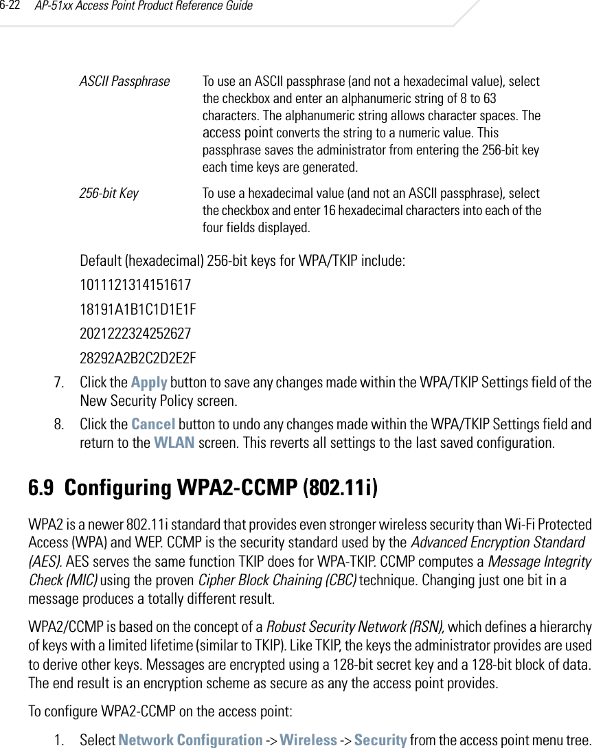 AP-51xx Access Point Product Reference Guide6-22Default (hexadecimal) 256-bit keys for WPA/TKIP include:101112131415161718191A1B1C1D1E1F202122232425262728292A2B2C2D2E2F7. Click the Apply button to save any changes made within the WPA/TKIP Settings field of the New Security Policy screen.8. Click the Cancel button to undo any changes made within the WPA/TKIP Settings field and return to the WLAN screen. This reverts all settings to the last saved configuration.6.9 Configuring WPA2-CCMP (802.11i)WPA2 is a newer 802.11i standard that provides even stronger wireless security than Wi-Fi Protected Access (WPA) and WEP. CCMP is the security standard used by the Advanced Encryption Standard (AES). AES serves the same function TKIP does for WPA-TKIP. CCMP computes a Message Integrity Check (MIC) using the proven Cipher Block Chaining (CBC) technique. Changing just one bit in a message produces a totally different result. WPA2/CCMP is based on the concept of a Robust Security Network (RSN), which defines a hierarchy of keys with a limited lifetime (similar to TKIP). Like TKIP, the keys the administrator provides are used to derive other keys. Messages are encrypted using a 128-bit secret key and a 128-bit block of data. The end result is an encryption scheme as secure as any the access point provides.To configure WPA2-CCMP on the access point:1. Select Network Configuration -&gt; Wireless -&gt; Security from the access point menu tree. ASCII Passphrase  To use an ASCII passphrase (and not a hexadecimal value), select the checkbox and enter an alphanumeric string of 8 to 63 characters. The alphanumeric string allows character spaces. The access point converts the string to a numeric value. This passphrase saves the administrator from entering the 256-bit key each time keys are generated.256-bit Key To use a hexadecimal value (and not an ASCII passphrase), select the checkbox and enter 16 hexadecimal characters into each of the four fields displayed.