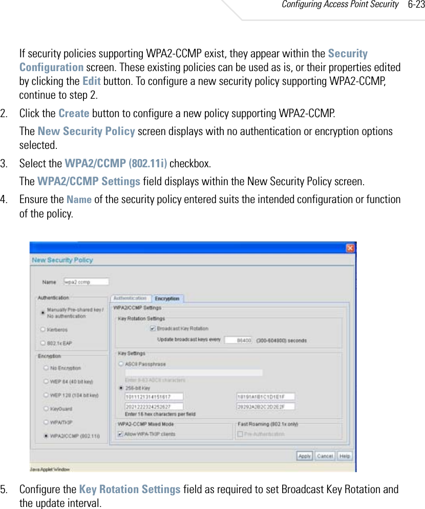 Configuring Access Point Security 6-23If security policies supporting WPA2-CCMP exist, they appear within the Security Configuration screen. These existing policies can be used as is, or their properties edited by clicking the Edit button. To configure a new security policy supporting WPA2-CCMP, continue to step 2.2. Click the Create button to configure a new policy supporting WPA2-CCMP.The New Security Policy screen displays with no authentication or encryption options selected.3. Select the WPA2/CCMP (802.11i) checkbox.The WPA2/CCMP Settings field displays within the New Security Policy screen.4. Ensure the Name of the security policy entered suits the intended configuration or function of the policy.5. Configure the Key Rotation Settings field as required to set Broadcast Key Rotation and the update interval.