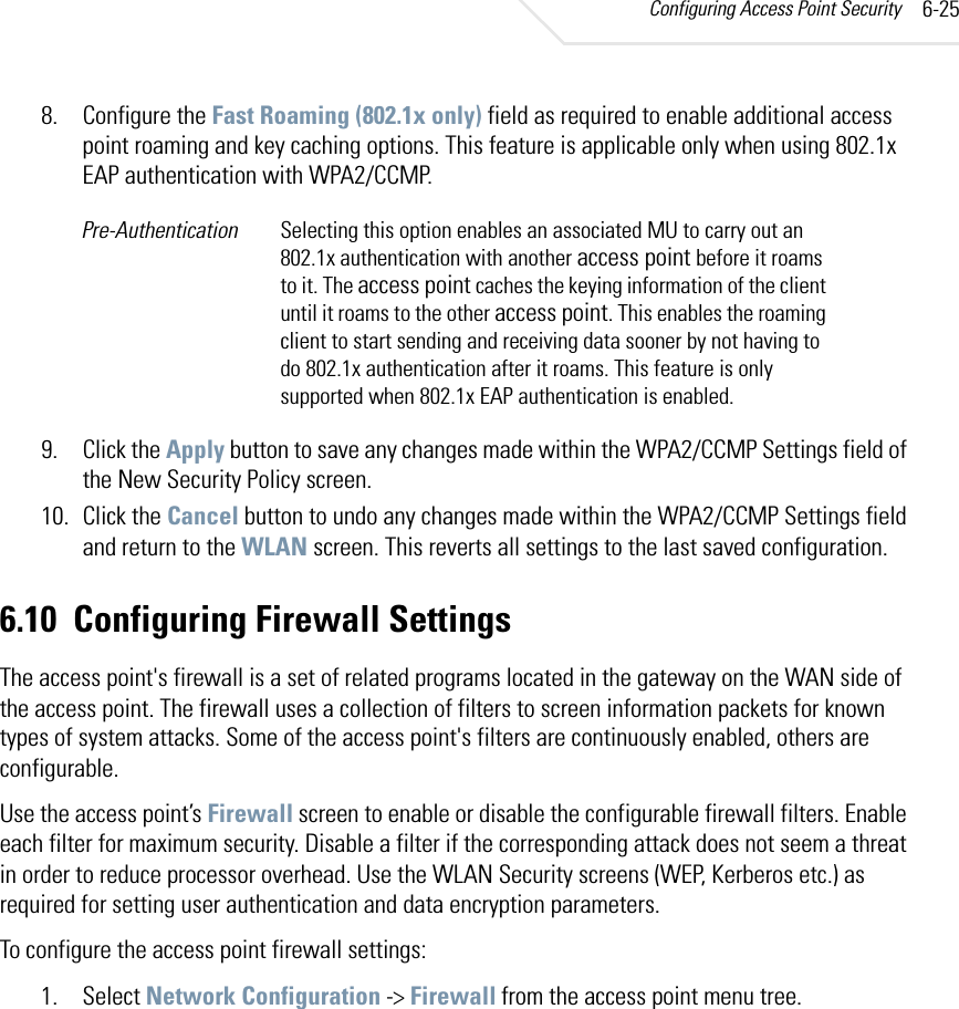Configuring Access Point Security 6-258. Configure the Fast Roaming (802.1x only) field as required to enable additional access point roaming and key caching options. This feature is applicable only when using 802.1x EAP authentication with WPA2/CCMP.9. Click the Apply button to save any changes made within the WPA2/CCMP Settings field of the New Security Policy screen.10. Click the Cancel button to undo any changes made within the WPA2/CCMP Settings field and return to the WLAN screen. This reverts all settings to the last saved configuration.6.10 Configuring Firewall SettingsThe access point&apos;s firewall is a set of related programs located in the gateway on the WAN side of the access point. The firewall uses a collection of filters to screen information packets for known types of system attacks. Some of the access point&apos;s filters are continuously enabled, others are configurable.Use the access point’s Firewall screen to enable or disable the configurable firewall filters. Enable each filter for maximum security. Disable a filter if the corresponding attack does not seem a threat in order to reduce processor overhead. Use the WLAN Security screens (WEP, Kerberos etc.) as required for setting user authentication and data encryption parameters.To configure the access point firewall settings:1. Select Network Configuration -&gt; Firewall from the access point menu tree.Pre-Authentication Selecting this option enables an associated MU to carry out an 802.1x authentication with another access point before it roams to it. The access point caches the keying information of the client until it roams to the other access point. This enables the roaming client to start sending and receiving data sooner by not having to do 802.1x authentication after it roams. This feature is only supported when 802.1x EAP authentication is enabled. 