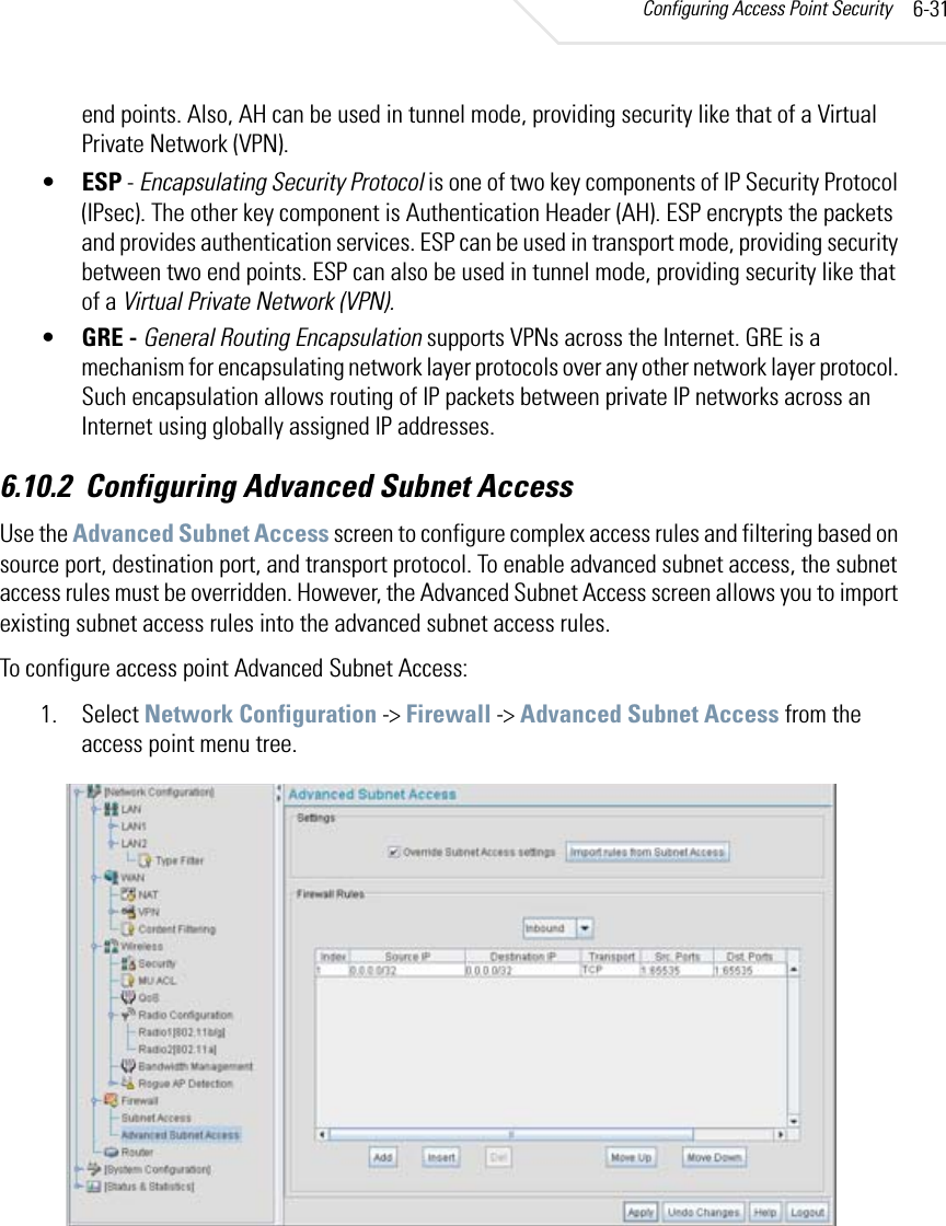 Configuring Access Point Security 6-31end points. Also, AH can be used in tunnel mode, providing security like that of a Virtual Private Network (VPN).•ESP - Encapsulating Security Protocol is one of two key components of IP Security Protocol (IPsec). The other key component is Authentication Header (AH). ESP encrypts the packets and provides authentication services. ESP can be used in transport mode, providing security between two end points. ESP can also be used in tunnel mode, providing security like that of a Virtual Private Network (VPN).•GRE - General Routing Encapsulation supports VPNs across the Internet. GRE is a mechanism for encapsulating network layer protocols over any other network layer protocol. Such encapsulation allows routing of IP packets between private IP networks across an Internet using globally assigned IP addresses.6.10.2 Configuring Advanced Subnet AccessUse the Advanced Subnet Access screen to configure complex access rules and filtering based on source port, destination port, and transport protocol. To enable advanced subnet access, the subnet access rules must be overridden. However, the Advanced Subnet Access screen allows you to import existing subnet access rules into the advanced subnet access rules.To configure access point Advanced Subnet Access:1. Select Network Configuration -&gt; Firewall -&gt; Advanced Subnet Access from the access point menu tree.