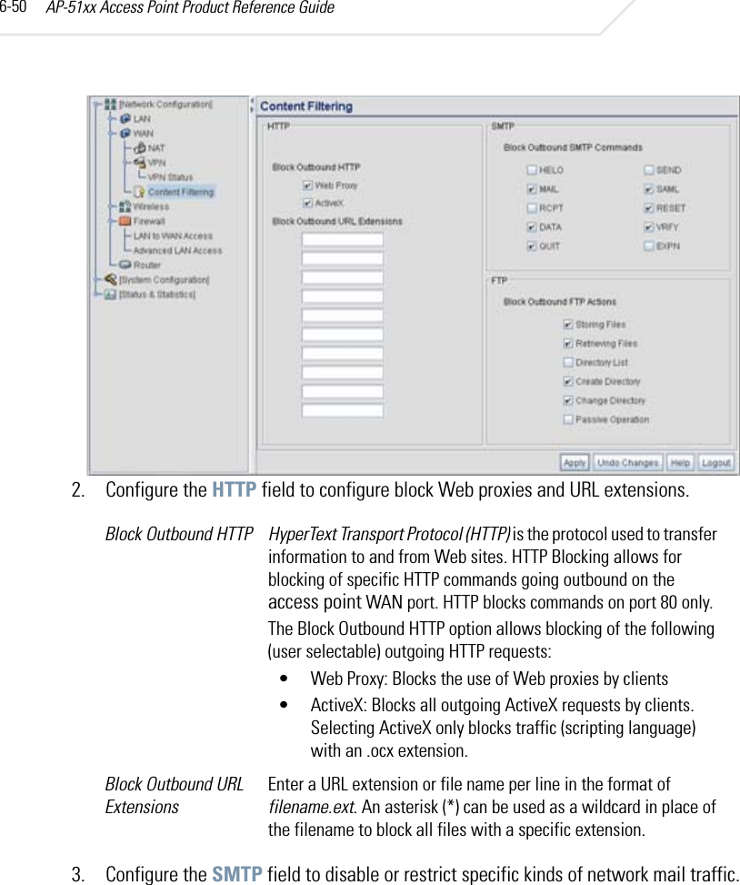 AP-51xx Access Point Product Reference Guide6-502. Configure the HTTP field to configure block Web proxies and URL extensions.3. Configure the SMTP field to disable or restrict specific kinds of network mail traffic.Block Outbound HTTP HyperText Transport Protocol (HTTP) is the protocol used to transfer information to and from Web sites. HTTP Blocking allows for blocking of specific HTTP commands going outbound on the access point WAN port. HTTP blocks commands on port 80 only.The Block Outbound HTTP option allows blocking of the following (user selectable) outgoing HTTP requests:• Web Proxy: Blocks the use of Web proxies by clients • ActiveX: Blocks all outgoing ActiveX requests by clients. Selecting ActiveX only blocks traffic (scripting language) with an .ocx extension.Block Outbound URL ExtensionsEnter a URL extension or file name per line in the format of filename.ext. An asterisk (*) can be used as a wildcard in place of the filename to block all files with a specific extension. 