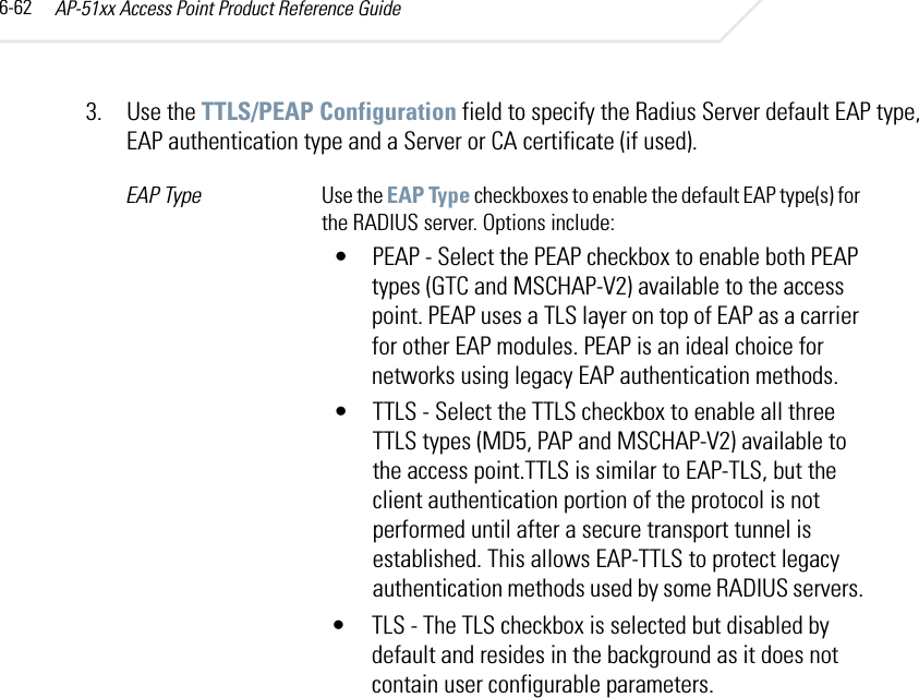 AP-51xx Access Point Product Reference Guide6-623. Use the TTLS/PEAP Configuration field to specify the Radius Server default EAP type, EAP authentication type and a Server or CA certificate (if used). EAP Type Use the EAP Type checkboxes to enable the default EAP type(s) for the RADIUS server. Options include:• PEAP - Select the PEAP checkbox to enable both PEAP types (GTC and MSCHAP-V2) available to the access point. PEAP uses a TLS layer on top of EAP as a carrier for other EAP modules. PEAP is an ideal choice for networks using legacy EAP authentication methods. • TTLS - Select the TTLS checkbox to enable all three TTLS types (MD5, PAP and MSCHAP-V2) available to the access point.TTLS is similar to EAP-TLS, but the client authentication portion of the protocol is not performed until after a secure transport tunnel is established. This allows EAP-TTLS to protect legacy authentication methods used by some RADIUS servers.• TLS - The TLS checkbox is selected but disabled by default and resides in the background as it does not contain user configurable parameters.