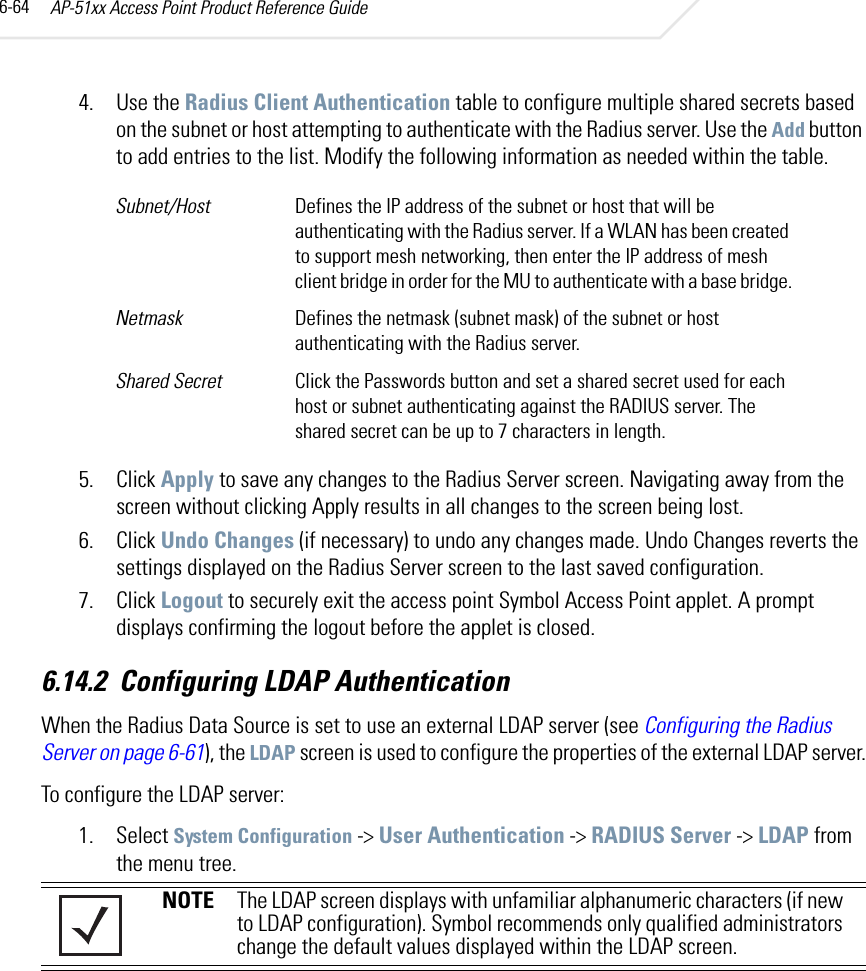AP-51xx Access Point Product Reference Guide6-644. Use the Radius Client Authentication table to configure multiple shared secrets based on the subnet or host attempting to authenticate with the Radius server. Use the Add button to add entries to the list. Modify the following information as needed within the table.5. Click Apply to save any changes to the Radius Server screen. Navigating away from the screen without clicking Apply results in all changes to the screen being lost.6. Click Undo Changes (if necessary) to undo any changes made. Undo Changes reverts the settings displayed on the Radius Server screen to the last saved configuration.7. Click Logout to securely exit the access point Symbol Access Point applet. A prompt displays confirming the logout before the applet is closed.6.14.2 Configuring LDAP AuthenticationWhen the Radius Data Source is set to use an external LDAP server (see Configuring the Radius Server on page 6-61), the LDAP screen is used to configure the properties of the external LDAP server.To configure the LDAP server:1. Select System Configuration -&gt; User Authentication -&gt; RADIUS Server -&gt; LDAP from the menu tree. Subnet/Host Defines the IP address of the subnet or host that will be authenticating with the Radius server. If a WLAN has been created to support mesh networking, then enter the IP address of mesh client bridge in order for the MU to authenticate with a base bridge.Netmask Defines the netmask (subnet mask) of the subnet or host authenticating with the Radius server.Shared Secret Click the Passwords button and set a shared secret used for each host or subnet authenticating against the RADIUS server. The shared secret can be up to 7 characters in length.NOTE The LDAP screen displays with unfamiliar alphanumeric characters (if new to LDAP configuration). Symbol recommends only qualified administrators change the default values displayed within the LDAP screen.