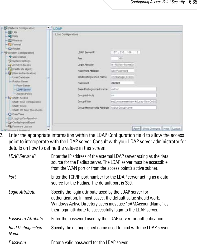 Configuring Access Point Security 6-652. Enter the appropriate information within the LDAP Configuration field to allow the access point to interoperate with the LDAP server. Consult with your LDAP server administrator for details on how to define the values in this screen.LDAP Server IP Enter the IP address of the external LDAP server acting as the data source for the Radius server. The LDAP server must be accessible from the WAN port or from the access point’s active subnet.Port Enter the TCP/IP port number for the LDAP server acting as a data source for the Radius. The default port is 389.Login Attribute Specify the login attribute used by the LDAP server for authentication. In most cases, the default value should work. Windows Active Directory users must use “sAMAccountName” as their login attribute to successfully login to the LDAP server.Password Attribute Enter the password used by the LDAP server for authentication.Bind Distinguished NameSpecify the distinguished name used to bind with the LDAP server.Password Enter a valid password for the LDAP server.