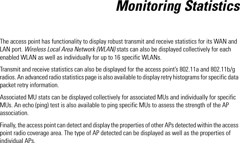 Monitoring StatisticsThe access point has functionality to display robust transmit and receive statistics for its WAN and LAN port. Wireless Local Area Network (WLAN) stats can also be displayed collectively for each enabled WLAN as well as individually for up to 16 specific WLANs.Transmit and receive statistics can also be displayed for the access point’s 802.11a and 802.11b/g radios. An advanced radio statistics page is also available to display retry histograms for specific data packet retry information.Associated MU stats can be displayed collectively for associated MUs and individually for specific MUs. An echo (ping) test is also available to ping specific MUs to assess the strength of the AP association. Finally, the access point can detect and display the properties of other APs detected within the access point radio coverage area. The type of AP detected can be displayed as well as the properties of individual APs. 