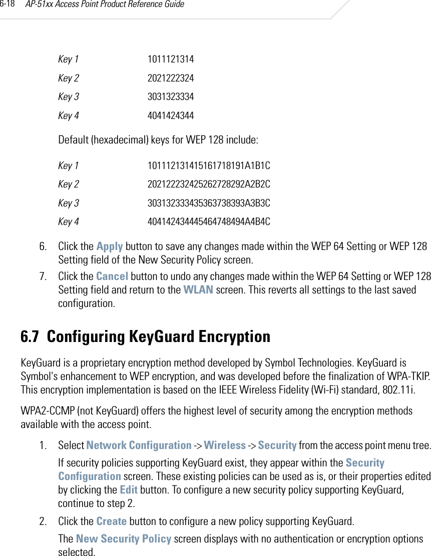 AP-51xx Access Point Product Reference Guide6-18Default (hexadecimal) keys for WEP 128 include:6. Click the Apply button to save any changes made within the WEP 64 Setting or WEP 128 Setting field of the New Security Policy screen.7. Click the Cancel button to undo any changes made within the WEP 64 Setting or WEP 128 Setting field and return to the WLAN screen. This reverts all settings to the last saved configuration.6.7 Configuring KeyGuard EncryptionKeyGuard is a proprietary encryption method developed by Symbol Technologies. KeyGuard is Symbol&apos;s enhancement to WEP encryption, and was developed before the finalization of WPA-TKIP. This encryption implementation is based on the IEEE Wireless Fidelity (Wi-Fi) standard, 802.11i.WPA2-CCMP (not KeyGuard) offers the highest level of security among the encryption methods available with the access point.1. Select Network Configuration -&gt; Wireless -&gt; Security from the access point menu tree. If security policies supporting KeyGuard exist, they appear within the Security Configuration screen. These existing policies can be used as is, or their properties edited by clicking the Edit button. To configure a new security policy supporting KeyGuard, continue to step 2.2. Click the Create button to configure a new policy supporting KeyGuard.The New Security Policy screen displays with no authentication or encryption options selected.Key 1 1011121314Key 2 2021222324Key 3 3031323334Key 4 4041424344Key 1 101112131415161718191A1B1CKey 2 202122232425262728292A2B2CKey 3 303132333435363738393A3B3CKey 4 404142434445464748494A4B4C