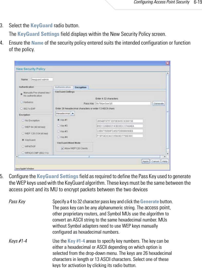 Configuring Access Point Security 6-193. Select the KeyGuard radio button.The KeyGuard Settings field displays within the New Security Policy screen.4. Ensure the Name of the security policy entered suits the intended configuration or function of the policy.5. Configure the KeyGuard Settings field as required to define the Pass Key used to generate the WEP keys used with the KeyGuard algorithm. These keys must be the same between the access point and its MU to encrypt packets between the two devicesPass Key  Specify a 4 to 32 character pass key and click the Generate button. The pass key can be any alphanumeric string. The access point, other proprietary routers, and Symbol MUs use the algorithm to convert an ASCII string to the same hexadecimal number. MUs without Symbol adapters need to use WEP keys manually configured as hexadecimal numbers.Keys #1-4 Use the Key #1-4 areas to specify key numbers. The key can be either a hexadecimal or ASCII depending on which option is selected from the drop-down menu. The keys are 26 hexadecimal characters in length or 13 ASCII characters. Select one of these keys for activation by clicking its radio button.