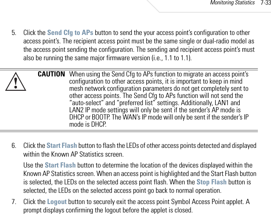 Monitoring Statistics 7-335. Click the Send Cfg to APs button to send the your access point’s configuration to other access point’s. The recipient access point must be the same single or dual-radio model as the access point sending the configuration. The sending and recipient access point’s must also be running the same major firmware version (i.e., 1.1 to 1.1). 6. Click the Start Flash button to flash the LEDs of other access points detected and displayed within the Known AP Statistics screen.Use the Start Flash button to determine the location of the devices displayed within the Known AP Statistics screen. When an access point is highlighted and the Start Flash button is selected, the LEDs on the selected access point flash. When the Stop Flash button is selected, the LEDs on the selected access point go back to normal operation. 7. Click the Logout button to securely exit the access point Symbol Access Point applet. A prompt displays confirming the logout before the applet is closed. CAUTION When using the Send Cfg to APs function to migrate an access point’s configuration to other access points, it is important to keep in mind mesh network configuration parameters do not get completely sent to other access points. The Send Cfg to APs function will not send the “auto-select” and “preferred list” settings. Additionally, LAN1 and LAN2 IP mode settings will only be sent if the sender’s AP mode is DHCP or BOOTP. The WAN’s IP mode will only be sent if the sender’s IP mode is DHCP.!