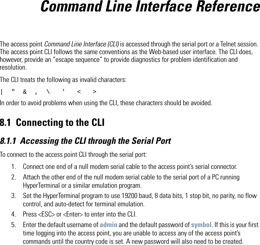 Command Line Interface ReferenceThe access point Command Line Interface (CLI) is accessed through the serial port or a Telnet session. The access point CLI follows the same conventions as the Web-based user interface. The CLI does, however, provide an “escape sequence” to provide diagnostics for problem identification and resolution. The CLI treats the following as invalid characters:|  &quot;  &amp;  ,  \   &apos;   &lt;   &gt;In order to avoid problems when using the CLI, these characters should be avoided.8.1 Connecting to the CLI8.1.1 Accessing the CLI through the Serial PortTo connect to the access point CLI through the serial port:1. Connect one end of a null modem serial cable to the access point’s serial connector.2. Attach the other end of the null modem serial cable to the serial port of a PC running HyperTerminal or a similar emulation program. 3. Set the HyperTerminal program to use 19200 baud, 8 data bits, 1 stop bit, no parity, no flow control, and auto-detect for terminal emulation.4. Press &lt;ESC&gt; or &lt;Enter&gt; to enter into the CLI.5. Enter the default username of admin and the default password of symbol. If this is your first time logging into the access point, you are unable to access any of the access point’s commands until the country code is set. A new password will also need to be created.