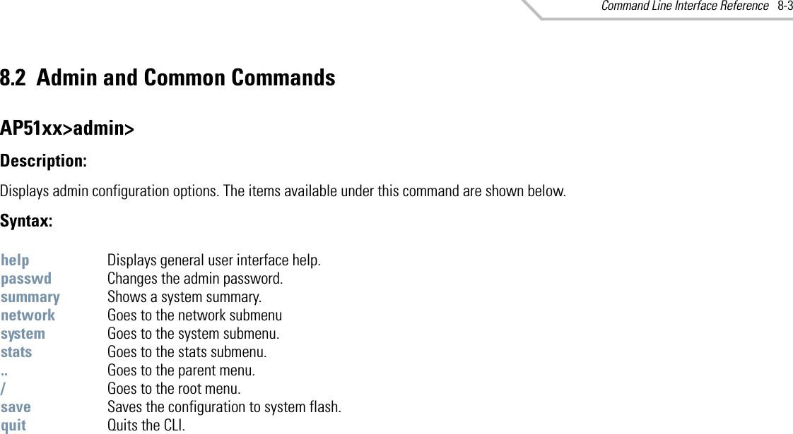 Command Line Interface Reference 8-38.2 Admin and Common CommandsAP51xx&gt;admin&gt;Description: Displays admin configuration options. The items available under this command are shown below. Syntax: help Displays general user interface help. passwd Changes the admin password. summary Shows a system summary.network Goes to the network submenu system Goes to the system submenu. stats Goes to the stats submenu. .. Goes to the parent menu./Goes to the root menu.save Saves the configuration to system flash.quit Quits the CLI. 