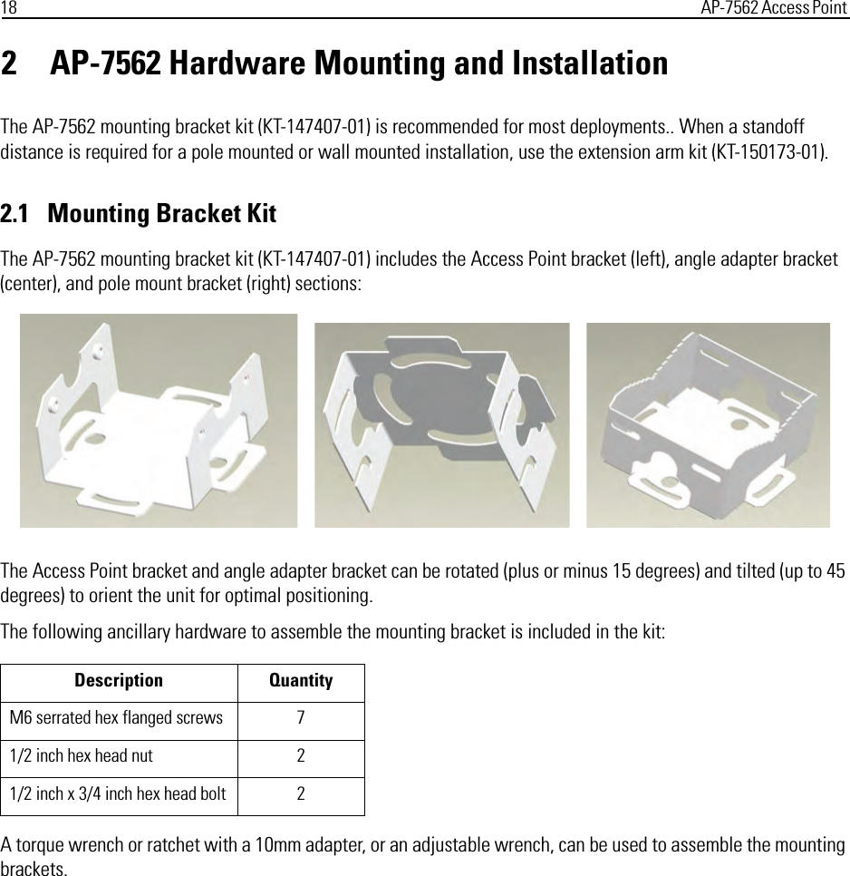 18 AP-7562 Access Point 2 AP-7562 Hardware Mounting and InstallationThe AP-7562 mounting bracket kit (KT-147407-01) is recommended for most deployments.. When a standoff distance is required for a pole mounted or wall mounted installation, use the extension arm kit (KT-150173-01).2.1   Mounting Bracket KitThe AP-7562 mounting bracket kit (KT-147407-01) includes the Access Point bracket (left), angle adapter bracket (center), and pole mount bracket (right) sections:The Access Point bracket and angle adapter bracket can be rotated (plus or minus 15 degrees) and tilted (up to 45 degrees) to orient the unit for optimal positioning.The following ancillary hardware to assemble the mounting bracket is included in the kit:A torque wrench or ratchet with a 10mm adapter, or an adjustable wrench, can be used to assemble the mounting brackets.Description QuantityM6 serrated hex flanged screws 71/2 inch hex head nut 21/2 inch x 3/4 inch hex head bolt 2