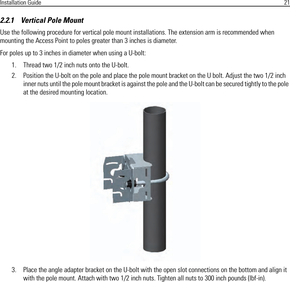 Installation Guide 212.2.1    Vertical Pole MountUse the following procedure for vertical pole mount installations. The extension arm is recommended when mounting the Access Point to poles greater than 3 inches is diameter.For poles up to 3 inches in diameter when using a U-bolt:1. Thread two 1/2 inch nuts onto the U-bolt.2. Position the U-bolt on the pole and place the pole mount bracket on the U bolt. Adjust the two 1/2 inch inner nuts until the pole mount bracket is against the pole and the U-bolt can be secured tightly to the pole at the desired mounting location.3. Place the angle adapter bracket on the U-bolt with the open slot connections on the bottom and align it with the pole mount. Attach with two 1/2 inch nuts. Tighten all nuts to 300 inch pounds (lbf-in).