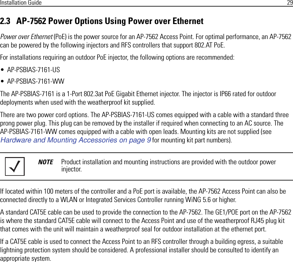 Installation Guide 292.3   AP-7562 Power Options Using Power over EthernetPower over Ethernet (PoE) is the power source for an AP-7562 Access Point. For optimal performance, an AP-7562 can be powered by the following injectors and RFS controllers that support 802.AT PoE.For installations requiring an outdoor PoE injector, the following options are recommended:• AP-PSBIAS-7161-US• AP-PSBIAS-7161-WWThe AP-PSBIAS-7161 is a 1-Port 802.3at PoE Gigabit Ethernet injector. The injector is IP66 rated for outdoor deployments when used with the weatherproof kit supplied.There are two power cord options. The AP-PSBIAS-7161-US comes equipped with a cable with a standard three prong power plug. This plug can be removed by the installer if required when connecting to an AC source. The AP-PSBIAS-7161-WW comes equipped with a cable with open leads. Mounting kits are not supplied (see Hardware and Mounting Accessories on page 9 for mounting kit part numbers).If located within 100 meters of the controller and a PoE port is available, the AP-7562 Access Point can also be connected directly to a WLAN or Integrated Services Controller running WiNG 5.6 or higher.A standard CAT5E cable can be used to provide the connection to the AP-7562. The GE1/POE port on the AP-7562 is where the standard CAT5E cable will connect to the Access Point and use of the weatherproof RJ45 plug kit that comes with the unit will maintain a weatherproof seal for outdoor installation at the ethernet port.If a CAT5E cable is used to connect the Access Point to an RFS controller through a building egress, a suitable lightning protection system should be considered. A professional installer should be consulted to identify an appropriate system.NOTE Product installation and mounting instructions are provided with the outdoor power injector. 