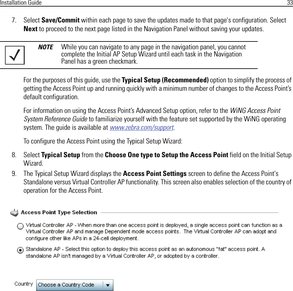 Installation Guide 337. Select Save/Commit within each page to save the updates made to that page&apos;s configuration. Select Next to proceed to the next page listed in the Navigation Panel without saving your updates.For the purposes of this guide, use the Typical Setup (Recommended) option to simplify the process of getting the Access Point up and running quickly with a minimum number of changes to the Access Point’s default configuration.For information on using the Access Point’s Advanced Setup option, refer to the WiNG Access Point System Reference Guide to familiarize yourself with the feature set supported by the WiNG operating system. The guide is available at www.zebra.com/support.To configure the Access Point using the Typical Setup Wizard:8. Select Typical Setup from the Choose One type to Setup the Access Point field on the Initial Setup Wizard.9. The Typical Setup Wizard displays the Access Point Settings screen to define the Access Point&apos;s Standalone versus Virtual Controller AP functionality. This screen also enables selection of the country of operation for the Access Point.NOTE While you can navigate to any page in the navigation panel, you cannot complete the Initial AP Setup Wizard until each task in the Navigation Panel has a green checkmark.