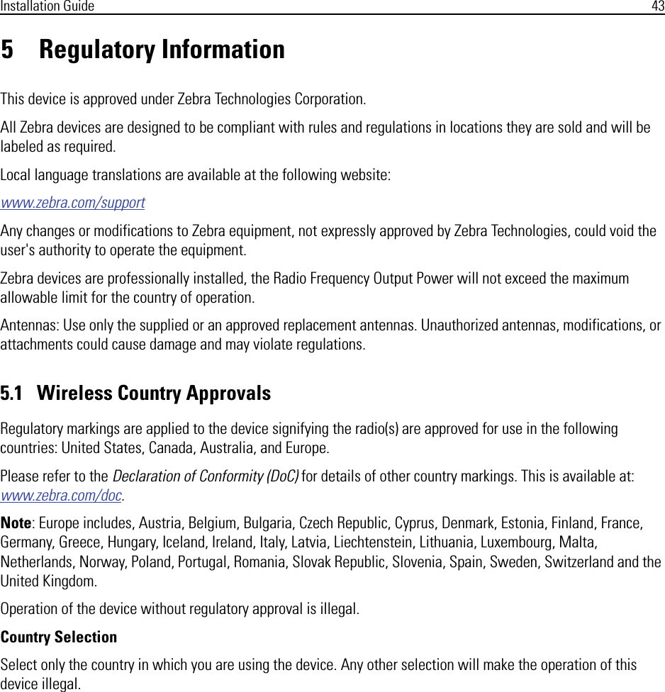 Installation Guide 435 Regulatory InformationThis device is approved under Zebra Technologies Corporation.All Zebra devices are designed to be compliant with rules and regulations in locations they are sold and will be labeled as required.Local language translations are available at the following website:www.zebra.com/supportAny changes or modifications to Zebra equipment, not expressly approved by Zebra Technologies, could void the user&apos;s authority to operate the equipment.Zebra devices are professionally installed, the Radio Frequency Output Power will not exceed the maximum allowable limit for the country of operation.Antennas: Use only the supplied or an approved replacement antennas. Unauthorized antennas, modifications, or attachments could cause damage and may violate regulations.5.1   Wireless Country ApprovalsRegulatory markings are applied to the device signifying the radio(s) are approved for use in the following countries: United States, Canada, Australia, and Europe.Please refer to the Declaration of Conformity (DoC) for details of other country markings. This is available at: www.zebra.com/doc.Note: Europe includes, Austria, Belgium, Bulgaria, Czech Republic, Cyprus, Denmark, Estonia, Finland, France, Germany, Greece, Hungary, Iceland, Ireland, Italy, Latvia, Liechtenstein, Lithuania, Luxembourg, Malta, Netherlands, Norway, Poland, Portugal, Romania, Slovak Republic, Slovenia, Spain, Sweden, Switzerland and the United Kingdom.Operation of the device without regulatory approval is illegal.Country SelectionSelect only the country in which you are using the device. Any other selection will make the operation of this device illegal.
