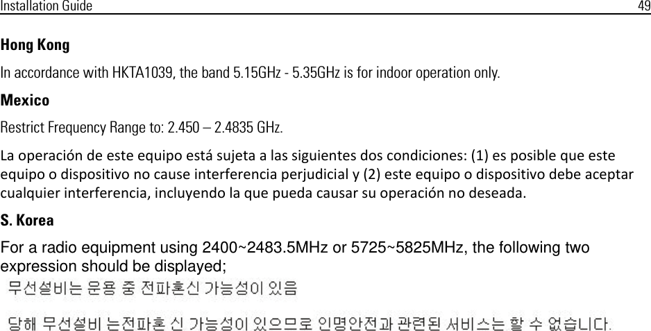 Installation Guide 49Hong Kong In accordance with HKTA1039, the band 5.15GHz - 5.35GHz is for indoor operation only.MexicoRestrict Frequency Range to: 2.450 – 2.4835 GHz.La operación de este equipo está sujeta a las siguientes dos condiciones: (1) es posible que este equipo o dispositivo no cause interferencia perjudicial y (2) este equipo o dispositivo debe aceptar cualquier interferencia, incluyendo la que pueda causar su operación no deseada.S. KoreaFor a radio equipment using 2400~2483.5MHz or 5725~5825MHz, the following two expression should be displayed;