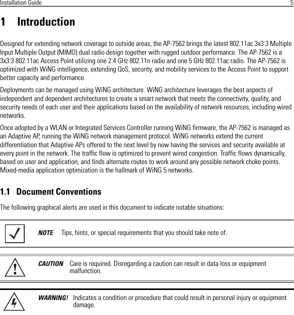 Installation Guide 51 IntroductionDesigned for extending network coverage to outside areas, the AP-7562 brings the latest 802.11ac 3x3:3 Multiple Input Multiple Output (MIMO) dual radio design together with rugged outdoor performance. The AP-7562 is a 3x3:3 802.11ac Access Point utilizing one 2.4 GHz 802.11n radio and one 5 GHz 802.11ac radio. The AP-7562 is optimized with WiNG intelligence, extending QoS, security, and mobility services to the Access Point to support better capacity and performance.Deployments can be managed using WiNG architecture. WiNG architecture leverages the best aspects of independent and dependent architectures to create a smart network that meets the connectivity, quality, and security needs of each user and their applications based on the availability of network resources, including wired networks.Once adopted by a WLAN or Integrated Services Controller running WiNG firmware, the AP-7562 is managed as an Adaptive AP, running the WiNG network management protocol. WiNG networks extend the current differentiation that Adaptive APs offered to the next level by now having the services and security available at every point in the network. The traffic flow is optimized to prevent wired congestion. Traffic flows dynamically, based on user and application, and finds alternate routes to work around any possible network choke points. Mixed-media application optimization is the hallmark of WiNG 5 networks.1.1   Document ConventionsThe following graphical alerts are used in this document to indicate notable situations:NOTE Tips, hints, or special requirements that you should take note of.CAUTION Care is required. Disregarding a caution can result in data loss or equipment malfunction.WARNING! Indicates a condition or procedure that could result in personal injury or equipment damage.!