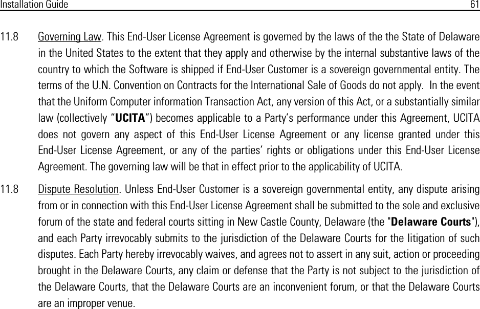 Installation Guide 6111.8 Governing Law. This End-User License Agreement is governed by the laws of the the State of Delawarein the United States to the extent that they apply and otherwise by the internal substantive laws of thecountry to which the Software is shipped if End-User Customer is a sovereign governmental entity. Theterms of the U.N. Convention on Contracts for the International Sale of Goods do not apply.  In the eventthat the Uniform Computer information Transaction Act, any version of this Act, or a substantially similarlaw (collectively “UCITA”) becomes applicable to a Party’s performance under this Agreement, UCITAdoes not govern any aspect of this End-User License Agreement or any license granted under thisEnd-User License Agreement, or any of the parties’ rights or obligations under this End-User LicenseAgreement. The governing law will be that in effect prior to the applicability of UCITA.11.8 Dispute Resolution. Unless End-User Customer is a sovereign governmental entity, any dispute arisingfrom or in connection with this End-User License Agreement shall be submitted to the sole and exclusiveforum of the state and federal courts sitting in New Castle County, Delaware (the &quot;Delaware Courts&quot;),and each Party irrevocably submits to the jurisdiction of the Delaware Courts for the litigation of suchdisputes. Each Party hereby irrevocably waives, and agrees not to assert in any suit, action or proceedingbrought in the Delaware Courts, any claim or defense that the Party is not subject to the jurisdiction ofthe Delaware Courts, that the Delaware Courts are an inconvenient forum, or that the Delaware Courtsare an improper venue.