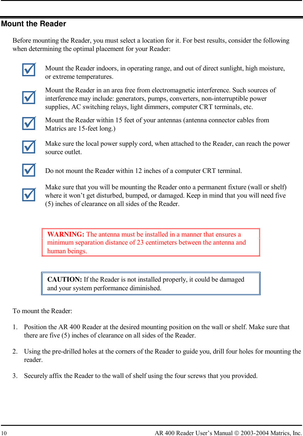  10  AR 400 Reader User’s Manual  2003-2004 Matrics, Inc. Mount the Reader Before mounting the Reader, you must select a location for it. For best results, consider the following when determining the optimal placement for your Reader:  WARNING: The antenna must be installed in a manner that ensures a minimum separation distance of 23 centimeters between the antenna and human beings. CAUTION: If the Reader is not installed properly, it could be damaged and your system performance diminished. To mount the Reader: 1.  Position the AR 400 Reader at the desired mounting position on the wall or shelf. Make sure that there are five (5) inches of clearance on all sides of the Reader. 2.  Using the pre-drilled holes at the corners of the Reader to guide you, drill four holes for mounting the reader. 3.  Securely affix the Reader to the wall of shelf using the four screws that you provided.  Mount the Reader indoors, in operating range, and out of direct sunlight, high moisture, or extreme temperatures.  Mount the Reader in an area free from electromagnetic interference. Such sources of interference may include: generators, pumps, converters, non-interruptible power supplies, AC switching relays, light dimmers, computer CRT terminals, etc.  Mount the Reader within 15 feet of your antennas (antenna connector cables from Matrics are 15-feet long.)  Make sure the local power supply cord, when attached to the Reader, can reach the power source outlet.  Do not mount the Reader within 12 inches of a computer CRT terminal.  Make sure that you will be mounting the Reader onto a permanent fixture (wall or shelf) where it won’t get disturbed, bumped, or damaged. Keep in mind that you will need five (5) inches of clearance on all sides of the Reader. 