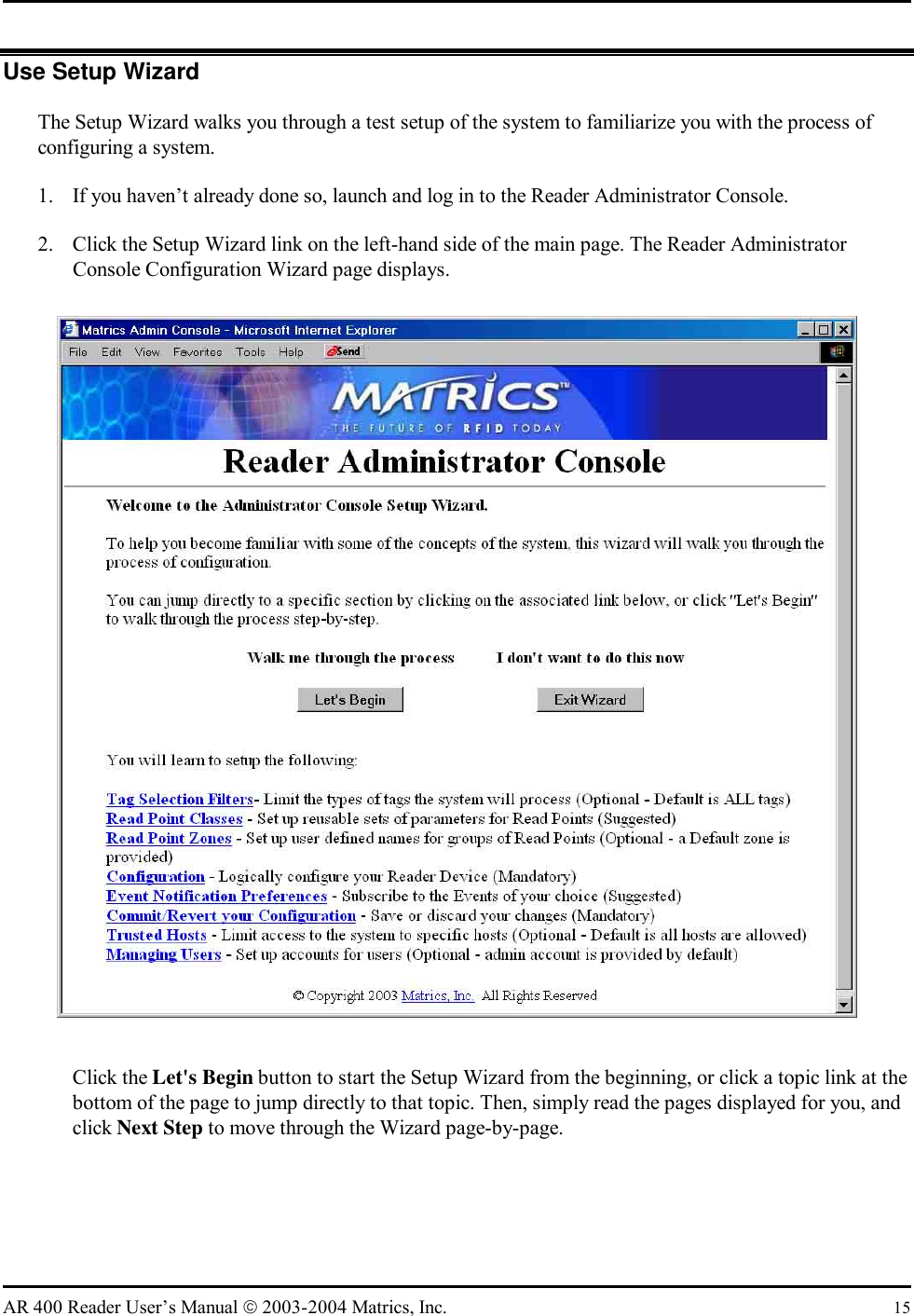   AR 400 Reader User’s Manual  2003-2004 Matrics, Inc.  15 Use Setup Wizard The Setup Wizard walks you through a test setup of the system to familiarize you with the process of configuring a system. 1.  If you haven’t already done so, launch and log in to the Reader Administrator Console. 2.  Click the Setup Wizard link on the left-hand side of the main page. The Reader Administrator Console Configuration Wizard page displays.  Click the Let&apos;s Begin button to start the Setup Wizard from the beginning, or click a topic link at the bottom of the page to jump directly to that topic. Then, simply read the pages displayed for you, and click Next Step to move through the Wizard page-by-page. 