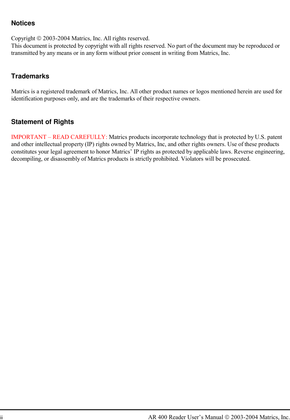  ii  AR 400 Reader User’s Manual  2003-2004 Matrics, Inc.  Notices Copyright  2003-2004 Matrics, Inc. All rights reserved. This document is protected by copyright with all rights reserved. No part of the document may be reproduced or transmitted by any means or in any form without prior consent in writing from Matrics, Inc.  Trademarks Matrics is a registered trademark of Matrics, Inc. All other product names or logos mentioned herein are used for identification purposes only, and are the trademarks of their respective owners.  Statement of Rights IMPORTANT – READ CAREFULLY: Matrics products incorporate technology that is protected by U.S. patent and other intellectual property (IP) rights owned by Matrics, Inc, and other rights owners. Use of these products constitutes your legal agreement to honor Matrics’ IP rights as protected by applicable laws. Reverse engineering, decompiling, or disassembly of Matrics products is strictly prohibited. Violators will be prosecuted.  