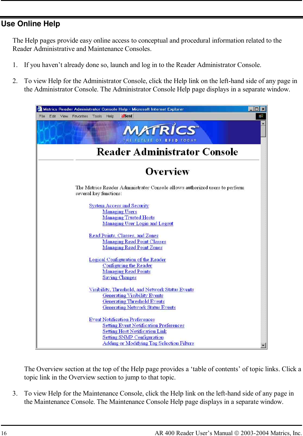  16  AR 400 Reader User’s Manual  2003-2004 Matrics, Inc. Use Online Help The Help pages provide easy online access to conceptual and procedural information related to the Reader Administrative and Maintenance Consoles. 1.  If you haven’t already done so, launch and log in to the Reader Administrator Console. 2.  To view Help for the Administrator Console, click the Help link on the left-hand side of any page in the Administrator Console. The Administrator Console Help page displays in a separate window.  The Overview section at the top of the Help page provides a ‘table of contents’ of topic links. Click a topic link in the Overview section to jump to that topic. 3.  To view Help for the Maintenance Console, click the Help link on the left-hand side of any page in the Maintenance Console. The Maintenance Console Help page displays in a separate window. 