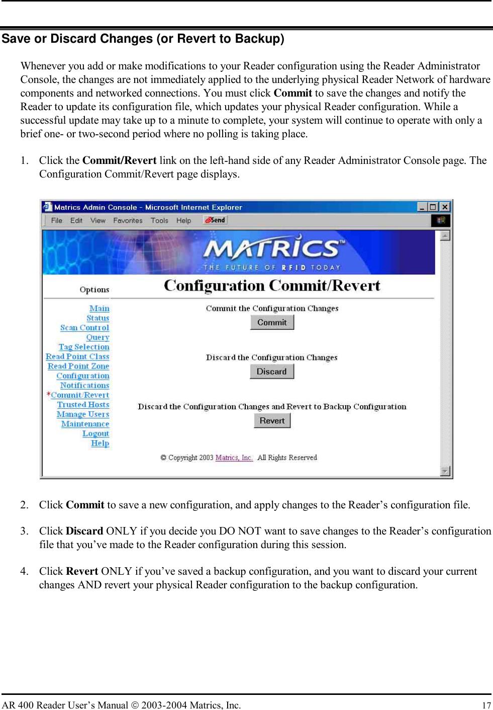   AR 400 Reader User’s Manual  2003-2004 Matrics, Inc.  17 Save or Discard Changes (or Revert to Backup) Whenever you add or make modifications to your Reader configuration using the Reader Administrator Console, the changes are not immediately applied to the underlying physical Reader Network of hardware components and networked connections. You must click Commit to save the changes and notify the Reader to update its configuration file, which updates your physical Reader configuration. While a successful update may take up to a minute to complete, your system will continue to operate with only a brief one- or two-second period where no polling is taking place. 1. Click the Commit/Revert link on the left-hand side of any Reader Administrator Console page. The Configuration Commit/Revert page displays.  2. Click Commit to save a new configuration, and apply changes to the Reader’s configuration file. 3. Click Discard ONLY if you decide you DO NOT want to save changes to the Reader’s configuration file that you’ve made to the Reader configuration during this session. 4. Click Revert ONLY if you’ve saved a backup configuration, and you want to discard your current changes AND revert your physical Reader configuration to the backup configuration. 