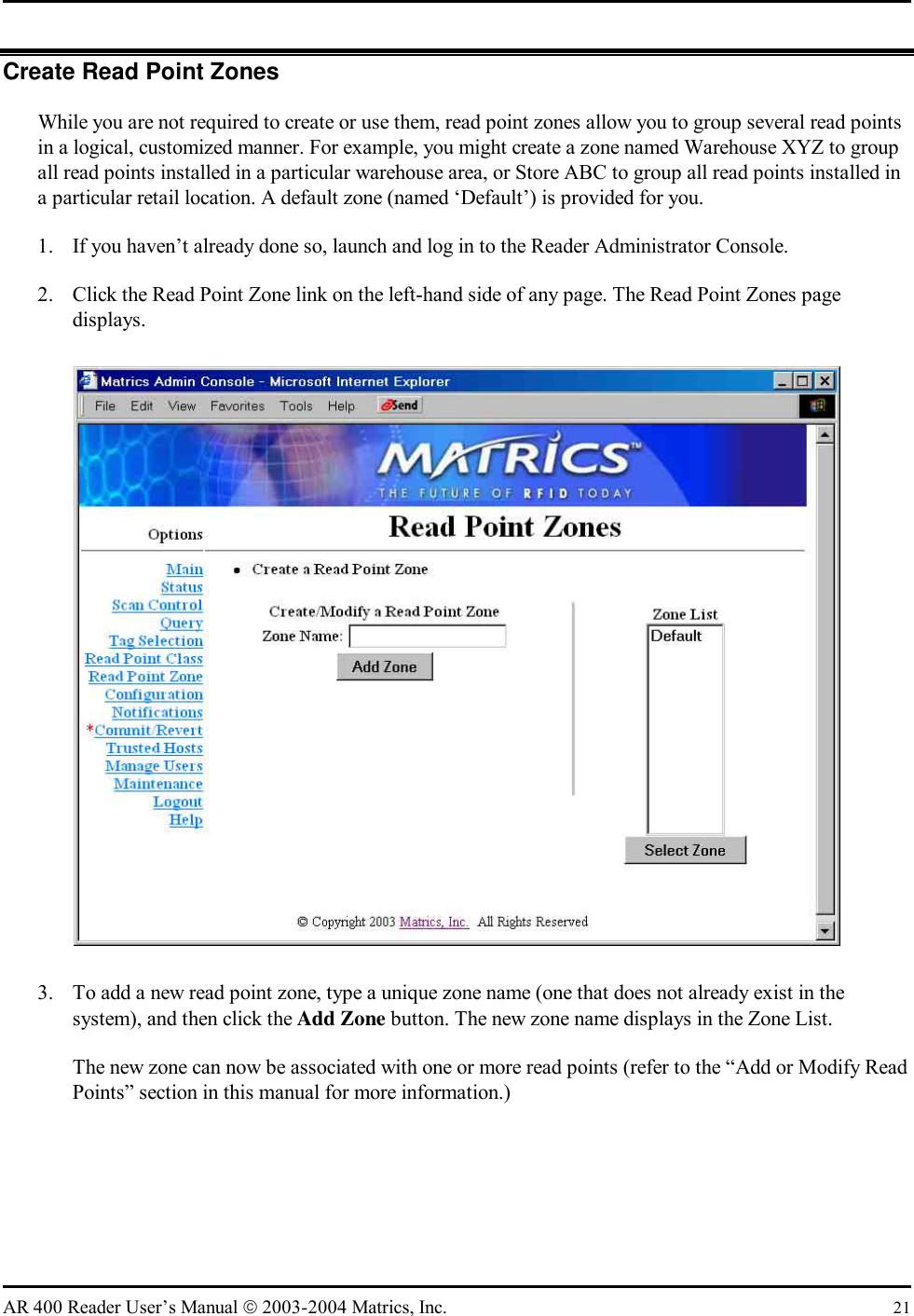   AR 400 Reader User’s Manual  2003-2004 Matrics, Inc.  21 Create Read Point Zones While you are not required to create or use them, read point zones allow you to group several read points in a logical, customized manner. For example, you might create a zone named Warehouse XYZ to group all read points installed in a particular warehouse area, or Store ABC to group all read points installed in a particular retail location. A default zone (named ‘Default’) is provided for you. 1.  If you haven’t already done so, launch and log in to the Reader Administrator Console. 2.  Click the Read Point Zone link on the left-hand side of any page. The Read Point Zones page displays.  3.  To add a new read point zone, type a unique zone name (one that does not already exist in the system), and then click the Add Zone button. The new zone name displays in the Zone List. The new zone can now be associated with one or more read points (refer to the “Add or Modify Read Points” section in this manual for more information.)  