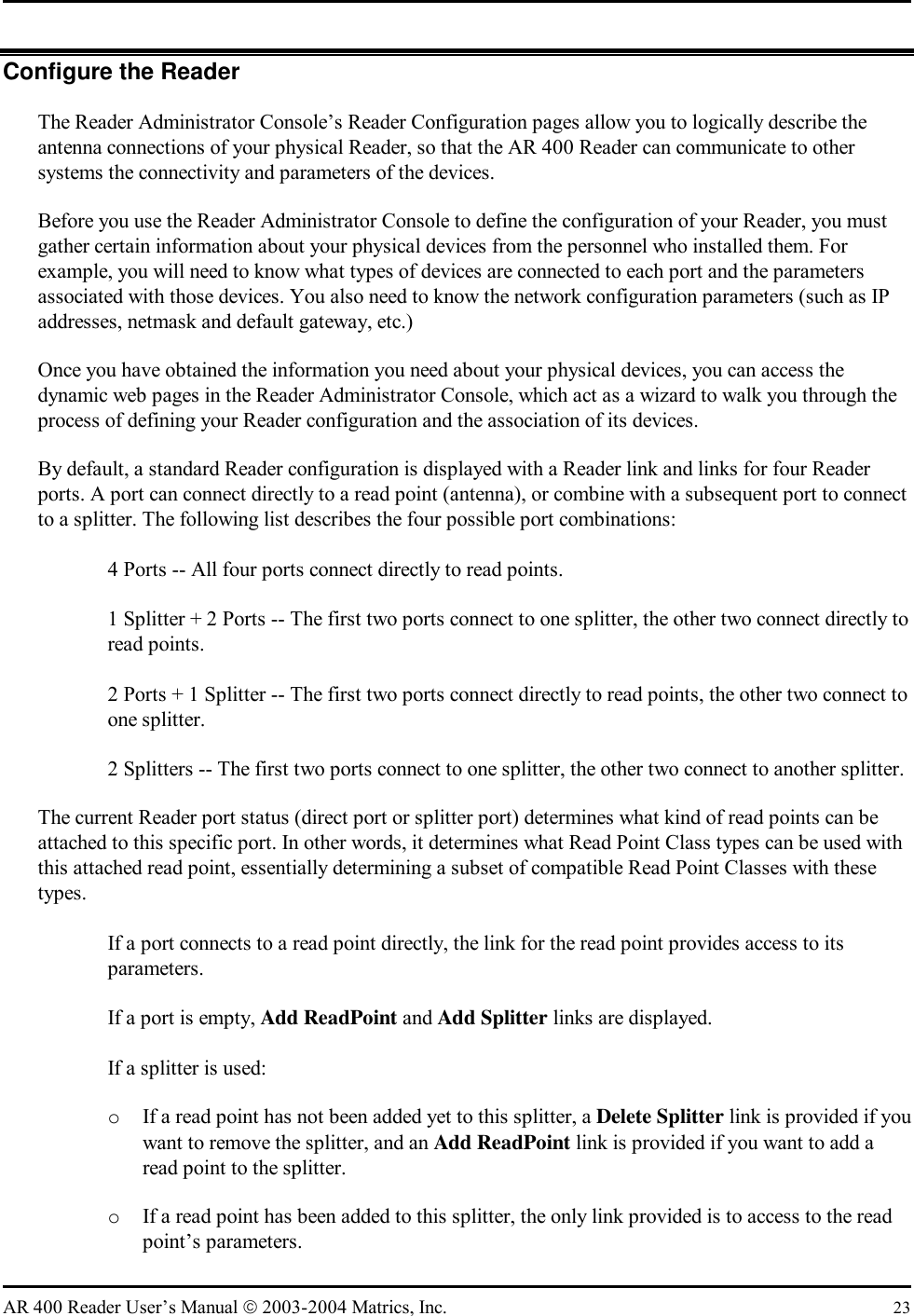   AR 400 Reader User’s Manual  2003-2004 Matrics, Inc.  23 Configure the Reader The Reader Administrator Console’s Reader Configuration pages allow you to logically describe the antenna connections of your physical Reader, so that the AR 400 Reader can communicate to other systems the connectivity and parameters of the devices. Before you use the Reader Administrator Console to define the configuration of your Reader, you must gather certain information about your physical devices from the personnel who installed them. For example, you will need to know what types of devices are connected to each port and the parameters associated with those devices. You also need to know the network configuration parameters (such as IP addresses, netmask and default gateway, etc.) Once you have obtained the information you need about your physical devices, you can access the dynamic web pages in the Reader Administrator Console, which act as a wizard to walk you through the process of defining your Reader configuration and the association of its devices. By default, a standard Reader configuration is displayed with a Reader link and links for four Reader ports. A port can connect directly to a read point (antenna), or combine with a subsequent port to connect to a splitter. The following list describes the four possible port combinations:    4 Ports -- All four ports connect directly to read points.    1 Splitter + 2 Ports -- The first two ports connect to one splitter, the other two connect directly to read points.    2 Ports + 1 Splitter -- The first two ports connect directly to read points, the other two connect to one splitter.    2 Splitters -- The first two ports connect to one splitter, the other two connect to another splitter.  The current Reader port status (direct port or splitter port) determines what kind of read points can be attached to this specific port. In other words, it determines what Read Point Class types can be used with this attached read point, essentially determining a subset of compatible Read Point Classes with these types.   If a port connects to a read point directly, the link for the read point provides access to its parameters.    If a port is empty, Add ReadPoint and Add Splitter links are displayed.    If a splitter is used: o  If a read point has not been added yet to this splitter, a Delete Splitter link is provided if you want to remove the splitter, and an Add ReadPoint link is provided if you want to add a read point to the splitter.  o  If a read point has been added to this splitter, the only link provided is to access to the read point’s parameters.  