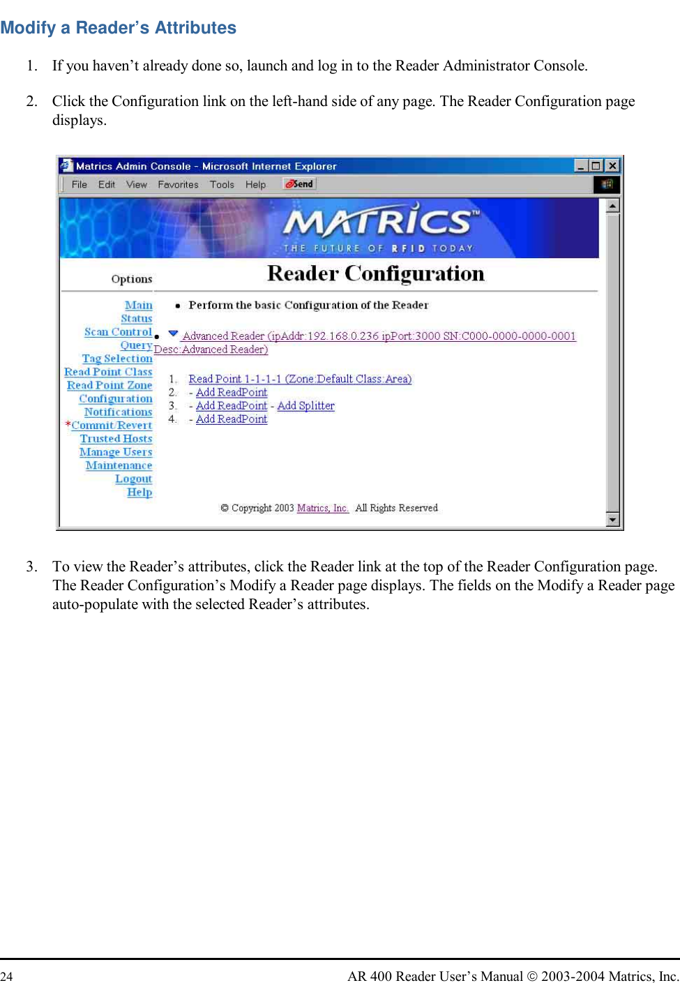  24  AR 400 Reader User’s Manual  2003-2004 Matrics, Inc. Modify a Reader’s Attributes 1.  If you haven’t already done so, launch and log in to the Reader Administrator Console. 2.  Click the Configuration link on the left-hand side of any page. The Reader Configuration page displays.  3.  To view the Reader’s attributes, click the Reader link at the top of the Reader Configuration page. The Reader Configuration’s Modify a Reader page displays. The fields on the Modify a Reader page auto-populate with the selected Reader’s attributes.  