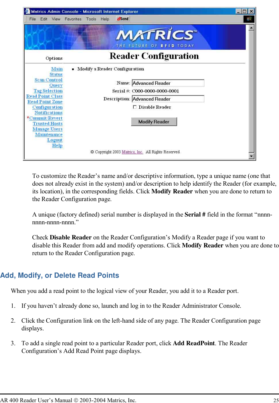   AR 400 Reader User’s Manual  2003-2004 Matrics, Inc.  25    To customize the Reader’s name and/or descriptive information, type a unique name (one that does not already exist in the system) and/or description to help identify the Reader (for example, its location), in the corresponding fields. Click Modify Reader when you are done to return to the Reader Configuration page.   A unique (factory defined) serial number is displayed in the Serial # field in the format “nnnn-nnnn-nnnn-nnnn.”   Check Disable Reader on the Reader Configuration’s Modify a Reader page if you want to disable this Reader from add and modify operations. Click Modify Reader when you are done to return to the Reader Configuration page. Add, Modify, or Delete Read Points When you add a read point to the logical view of your Reader, you add it to a Reader port.  1.  If you haven’t already done so, launch and log in to the Reader Administrator Console. 2.  Click the Configuration link on the left-hand side of any page. The Reader Configuration page displays. 3.  To add a single read point to a particular Reader port, click Add ReadPoint. The Reader Configuration’s Add Read Point page displays. 