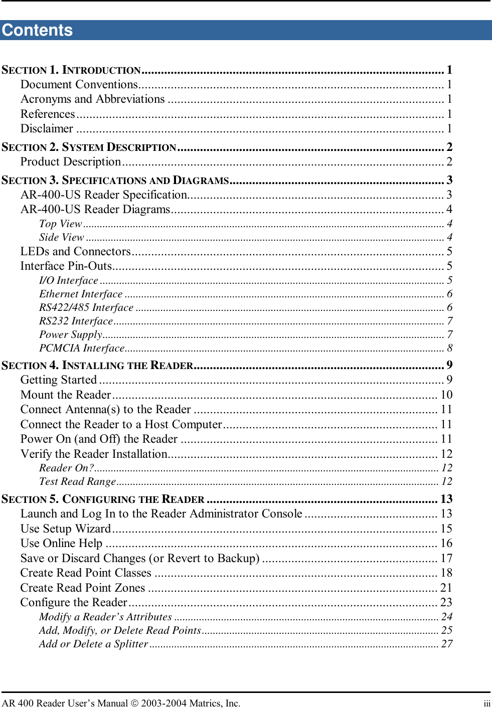   AR 400 Reader User’s Manual  2003-2004 Matrics, Inc.  iii Contents SECTION 1. INTRODUCTION............................................................................................. 1 Document Conventions.............................................................................................. 1 Acronyms and Abbreviations ..................................................................................... 1 References................................................................................................................. 1 Disclaimer ................................................................................................................. 1 SECTION 2. SYSTEM DESCRIPTION..................................................................................2 Product Description................................................................................................... 2 SECTION 3. SPECIFICATIONS AND DIAGRAMS..................................................................3 AR-400-US Reader Specification............................................................................... 3 AR-400-US Reader Diagrams.................................................................................... 4 Top View................................................................................................................................... 4 Side View .................................................................................................................................. 4 LEDs and Connectors................................................................................................ 5 Interface Pin-Outs...................................................................................................... 5 I/O Interface ............................................................................................................................. 5 Ethernet Interface .................................................................................................................... 6 RS422/485 Interface ................................................................................................................ 6 RS232 Interface........................................................................................................................ 7 Power Supply............................................................................................................................ 7 PCMCIA Interface.................................................................................................................... 8 SECTION 4. INSTALLING THE READER............................................................................. 9 Getting Started .......................................................................................................... 9 Mount the Reader.................................................................................................... 10 Connect Antenna(s) to the Reader ........................................................................... 11 Connect the Reader to a Host Computer.................................................................. 11 Power On (and Off) the Reader ............................................................................... 11 Verify the Reader Installation................................................................................... 12 Reader On?............................................................................................................................. 12 Test Read Range..................................................................................................................... 12 SECTION 5. CONFIGURING THE READER ....................................................................... 13 Launch and Log In to the Reader Administrator Console ......................................... 13 Use Setup Wizard.................................................................................................... 15 Use Online Help ...................................................................................................... 16 Save or Discard Changes (or Revert to Backup) ...................................................... 17 Create Read Point Classes ....................................................................................... 18 Create Read Point Zones ......................................................................................... 21 Configure the Reader............................................................................................... 23 Modify a Reader’s Attributes ................................................................................................ 24 Add, Modify, or Delete Read Points...................................................................................... 25 Add or Delete a Splitter......................................................................................................... 27 