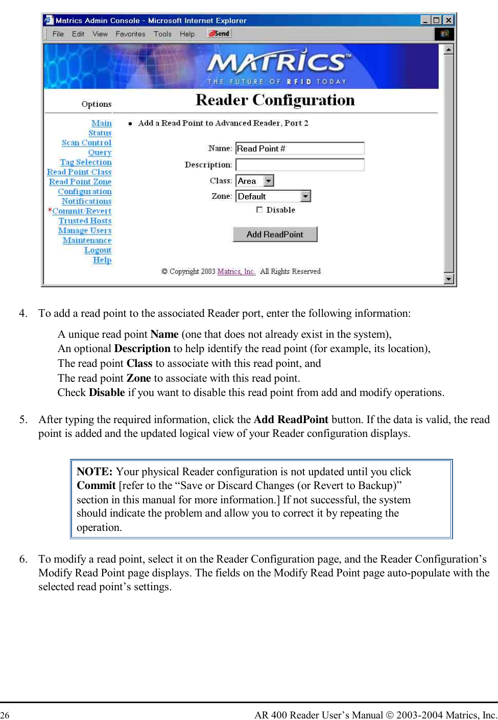  26  AR 400 Reader User’s Manual  2003-2004 Matrics, Inc.  4.  To add a read point to the associated Reader port, enter the following information:   A unique read point Name (one that does not already exist in the system),   An optional Description to help identify the read point (for example, its location),   The read point Class to associate with this read point, and   The read point Zone to associate with this read point.   Check Disable if you want to disable this read point from add and modify operations. 5.  After typing the required information, click the Add ReadPoint button. If the data is valid, the read point is added and the updated logical view of your Reader configuration displays. NOTE: Your physical Reader configuration is not updated until you click Commit [refer to the “Save or Discard Changes (or Revert to Backup)” section in this manual for more information.] If not successful, the system should indicate the problem and allow you to correct it by repeating the operation. 6.  To modify a read point, select it on the Reader Configuration page, and the Reader Configuration’s Modify Read Point page displays. The fields on the Modify Read Point page auto-populate with the selected read point’s settings.  