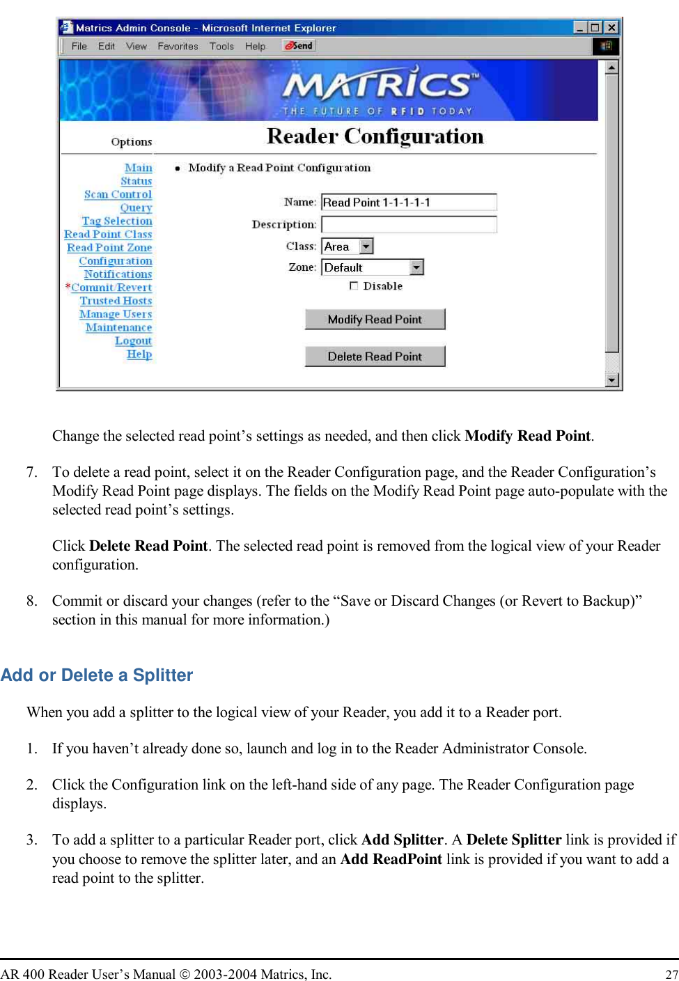   AR 400 Reader User’s Manual  2003-2004 Matrics, Inc.  27  Change the selected read point’s settings as needed, and then click Modify Read Point. 7.  To delete a read point, select it on the Reader Configuration page, and the Reader Configuration’s Modify Read Point page displays. The fields on the Modify Read Point page auto-populate with the selected read point’s settings. Click Delete Read Point. The selected read point is removed from the logical view of your Reader configuration. 8.  Commit or discard your changes (refer to the “Save or Discard Changes (or Revert to Backup)” section in this manual for more information.) Add or Delete a Splitter When you add a splitter to the logical view of your Reader, you add it to a Reader port.  1.  If you haven’t already done so, launch and log in to the Reader Administrator Console. 2.  Click the Configuration link on the left-hand side of any page. The Reader Configuration page displays. 3.  To add a splitter to a particular Reader port, click Add Splitter. A Delete Splitter link is provided if you choose to remove the splitter later, and an Add ReadPoint link is provided if you want to add a read point to the splitter.  