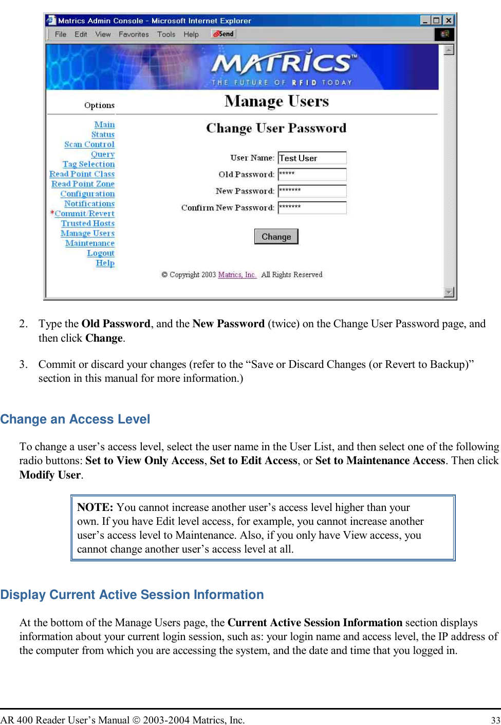   AR 400 Reader User’s Manual  2003-2004 Matrics, Inc.  33  2. Type the Old Password, and the New Password (twice) on the Change User Password page, and then click Change. 3.  Commit or discard your changes (refer to the “Save or Discard Changes (or Revert to Backup)” section in this manual for more information.) Change an Access Level To change a user’s access level, select the user name in the User List, and then select one of the following radio buttons: Set to View Only Access, Set to Edit Access, or Set to Maintenance Access. Then click Modify User. NOTE: You cannot increase another user’s access level higher than your own. If you have Edit level access, for example, you cannot increase another user’s access level to Maintenance. Also, if you only have View access, you cannot change another user’s access level at all. Display Current Active Session Information At the bottom of the Manage Users page, the Current Active Session Information section displays information about your current login session, such as: your login name and access level, the IP address of the computer from which you are accessing the system, and the date and time that you logged in. 