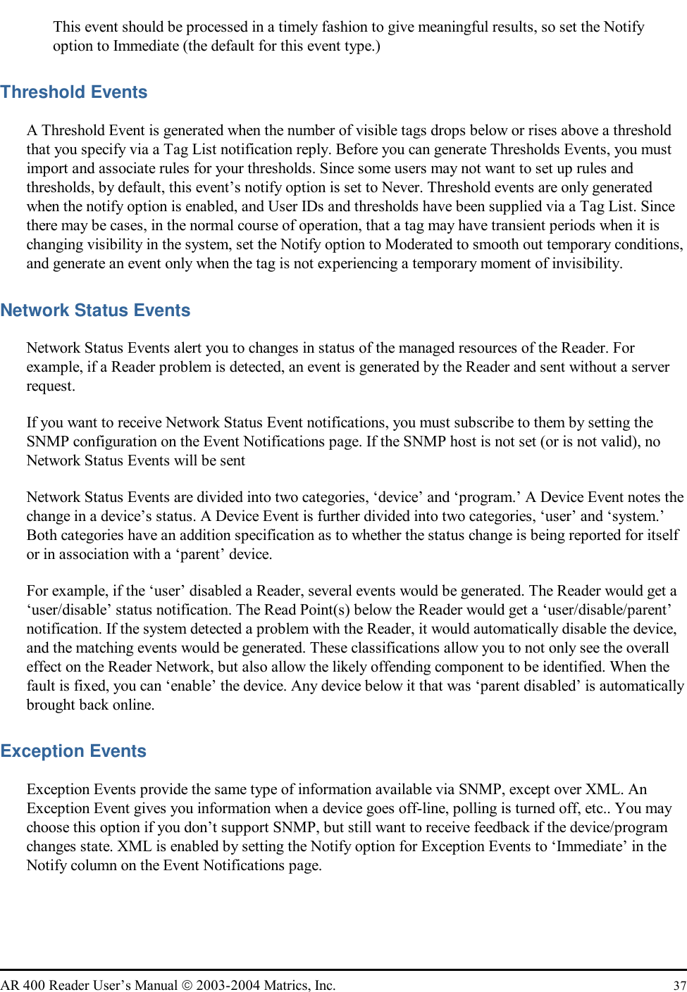   AR 400 Reader User’s Manual  2003-2004 Matrics, Inc.  37 This event should be processed in a timely fashion to give meaningful results, so set the Notify option to Immediate (the default for this event type.) Threshold Events A Threshold Event is generated when the number of visible tags drops below or rises above a threshold that you specify via a Tag List notification reply. Before you can generate Thresholds Events, you must import and associate rules for your thresholds. Since some users may not want to set up rules and thresholds, by default, this event’s notify option is set to Never. Threshold events are only generated when the notify option is enabled, and User IDs and thresholds have been supplied via a Tag List. Since there may be cases, in the normal course of operation, that a tag may have transient periods when it is changing visibility in the system, set the Notify option to Moderated to smooth out temporary conditions, and generate an event only when the tag is not experiencing a temporary moment of invisibility.  Network Status Events Network Status Events alert you to changes in status of the managed resources of the Reader. For example, if a Reader problem is detected, an event is generated by the Reader and sent without a server request. If you want to receive Network Status Event notifications, you must subscribe to them by setting the SNMP configuration on the Event Notifications page. If the SNMP host is not set (or is not valid), no Network Status Events will be sent Network Status Events are divided into two categories, ‘device’ and ‘program.’ A Device Event notes the change in a device’s status. A Device Event is further divided into two categories, ‘user’ and ‘system.’ Both categories have an addition specification as to whether the status change is being reported for itself or in association with a ‘parent’ device. For example, if the ‘user’ disabled a Reader, several events would be generated. The Reader would get a ‘user/disable’ status notification. The Read Point(s) below the Reader would get a ‘user/disable/parent’ notification. If the system detected a problem with the Reader, it would automatically disable the device, and the matching events would be generated. These classifications allow you to not only see the overall effect on the Reader Network, but also allow the likely offending component to be identified. When the fault is fixed, you can ‘enable’ the device. Any device below it that was ‘parent disabled’ is automatically brought back online. Exception Events Exception Events provide the same type of information available via SNMP, except over XML. An Exception Event gives you information when a device goes off-line, polling is turned off, etc.. You may choose this option if you don’t support SNMP, but still want to receive feedback if the device/program changes state. XML is enabled by setting the Notify option for Exception Events to ‘Immediate’ in the Notify column on the Event Notifications page.  