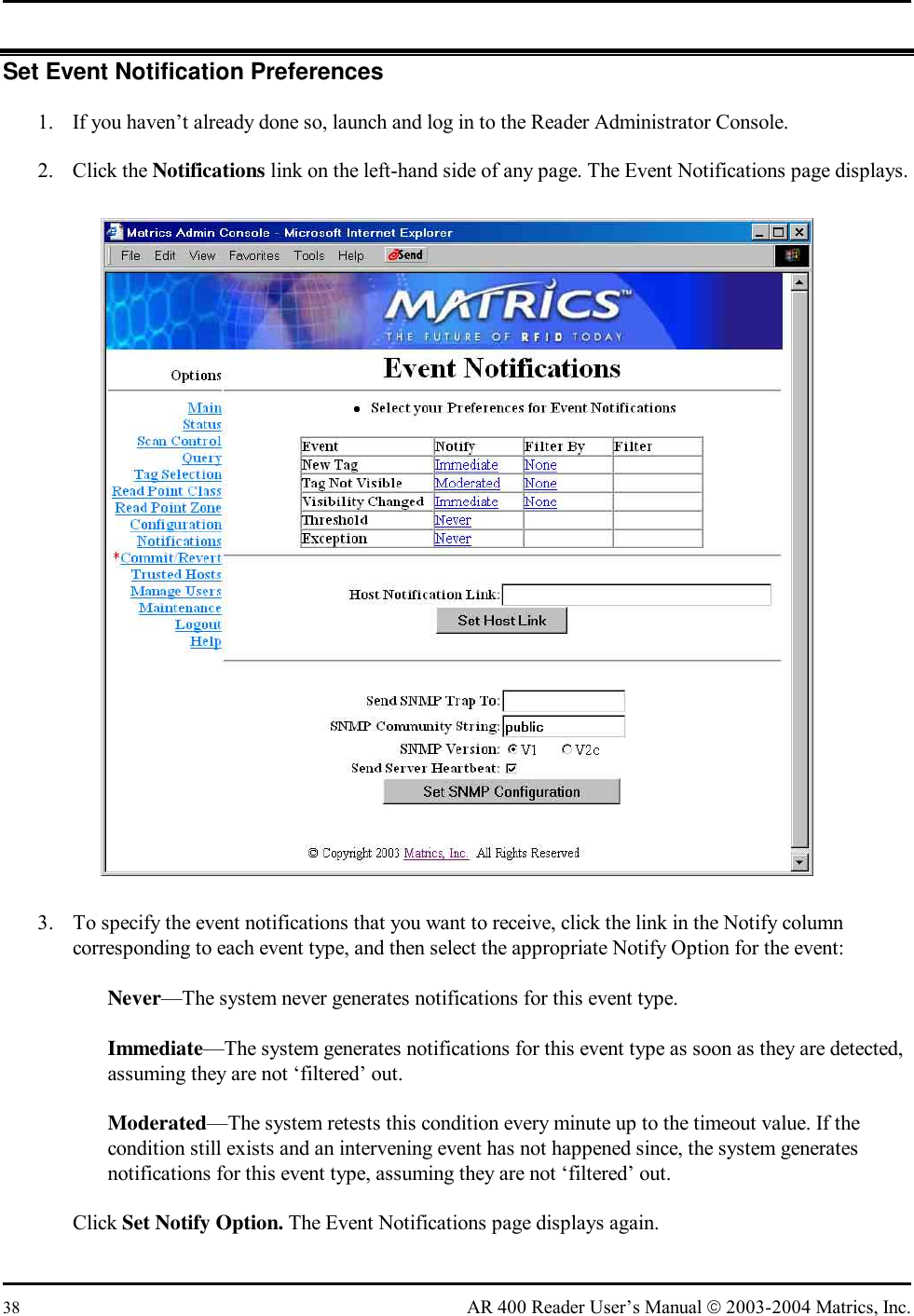  38  AR 400 Reader User’s Manual  2003-2004 Matrics, Inc. Set Event Notification Preferences 1.  If you haven’t already done so, launch and log in to the Reader Administrator Console. 2. Click the Notifications link on the left-hand side of any page. The Event Notifications page displays.  3.  To specify the event notifications that you want to receive, click the link in the Notify column corresponding to each event type, and then select the appropriate Notify Option for the event:   Never—The system never generates notifications for this event type.   Immediate—The system generates notifications for this event type as soon as they are detected, assuming they are not ‘filtered’ out.   Moderated—The system retests this condition every minute up to the timeout value. If the condition still exists and an intervening event has not happened since, the system generates notifications for this event type, assuming they are not ‘filtered’ out. Click Set Notify Option. The Event Notifications page displays again. 