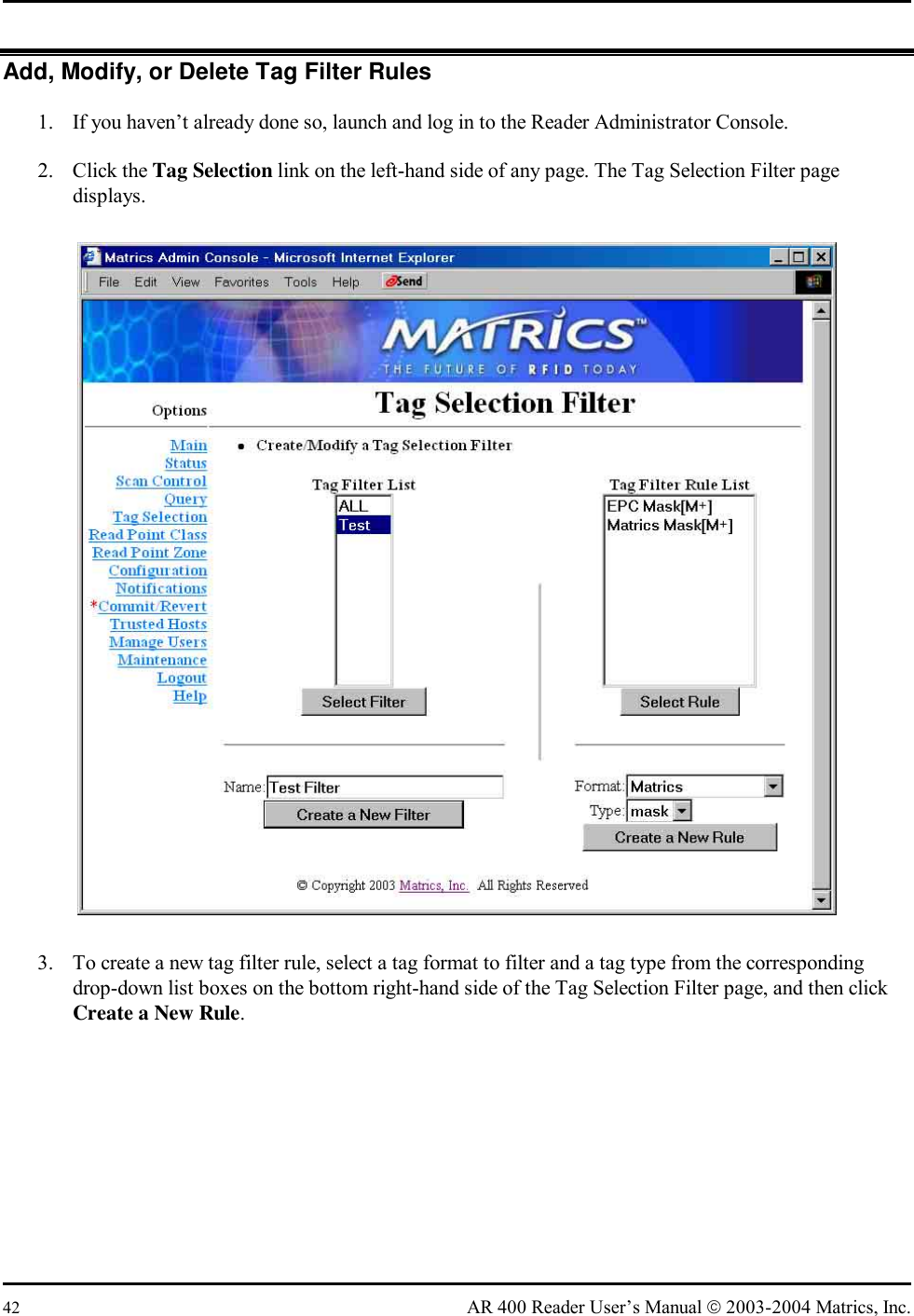  42  AR 400 Reader User’s Manual  2003-2004 Matrics, Inc. Add, Modify, or Delete Tag Filter Rules 1.  If you haven’t already done so, launch and log in to the Reader Administrator Console. 2. Click the Tag Selection link on the left-hand side of any page. The Tag Selection Filter page displays.  3.  To create a new tag filter rule, select a tag format to filter and a tag type from the corresponding drop-down list boxes on the bottom right-hand side of the Tag Selection Filter page, and then click Create a New Rule. 