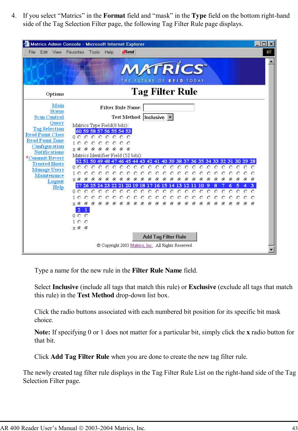   AR 400 Reader User’s Manual  2003-2004 Matrics, Inc.  43 4.  If you select “Matrics” in the Format field and “mask” in the Type field on the bottom right-hand side of the Tag Selection Filter page, the following Tag Filter Rule page displays.     Type a name for the new rule in the Filter Rule Name field.   Select Inclusive (include all tags that match this rule) or Exclusive (exclude all tags that match this rule) in the Test Method drop-down list box.    Click the radio buttons associated with each numbered bit position for its specific bit mask choice. Note: If specifying 0 or 1 does not matter for a particular bit, simply click the x radio button for that bit.   Click Add Tag Filter Rule when you are done to create the new tag filter rule. The newly created tag filter rule displays in the Tag Filter Rule List on the right-hand side of the Tag Selection Filter page. 