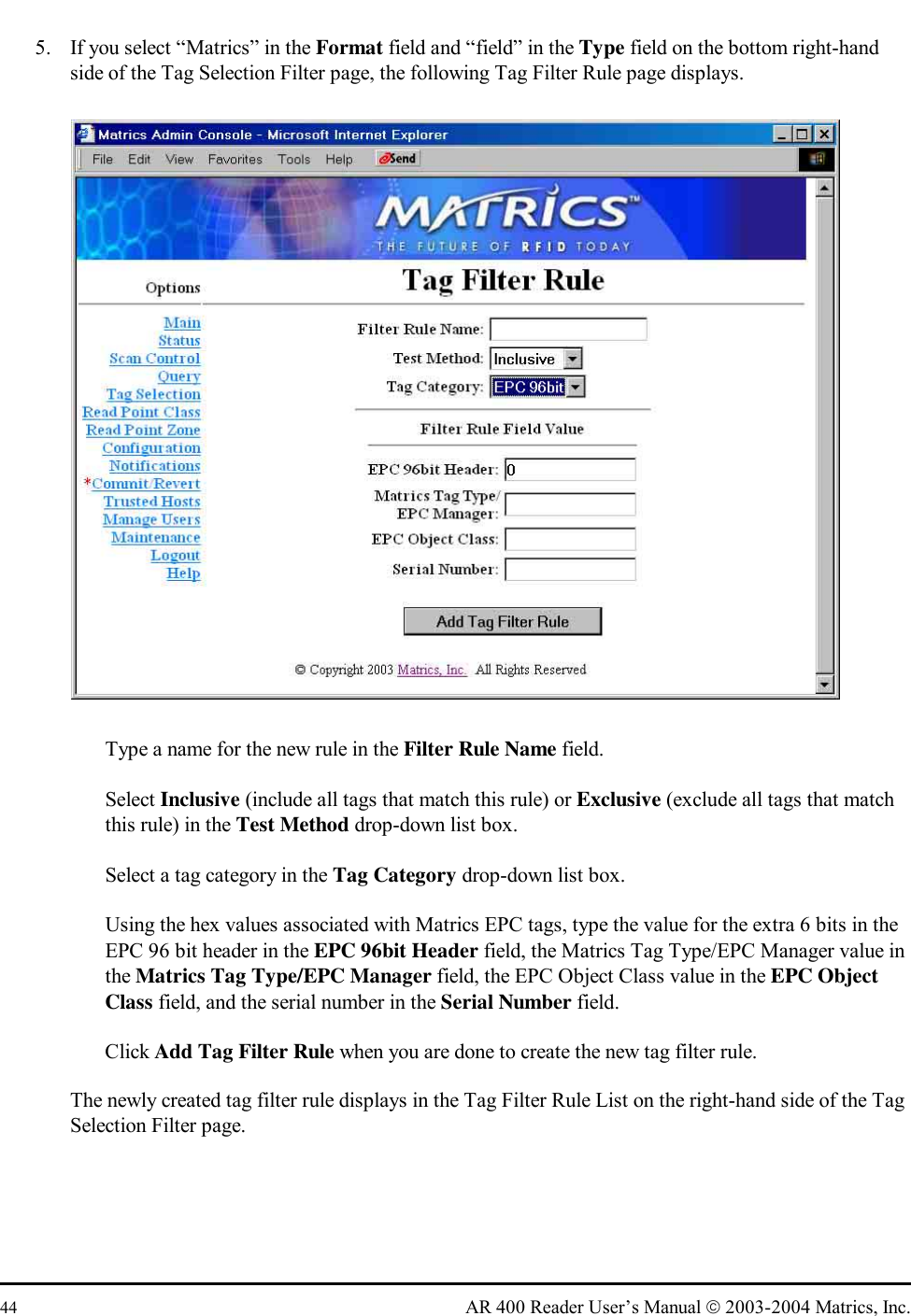  44  AR 400 Reader User’s Manual  2003-2004 Matrics, Inc. 5.  If you select “Matrics” in the Format field and “field” in the Type field on the bottom right-hand side of the Tag Selection Filter page, the following Tag Filter Rule page displays.    Type a name for the new rule in the Filter Rule Name field.   Select Inclusive (include all tags that match this rule) or Exclusive (exclude all tags that match this rule) in the Test Method drop-down list box.    Select a tag category in the Tag Category drop-down list box.    Using the hex values associated with Matrics EPC tags, type the value for the extra 6 bits in the EPC 96 bit header in the EPC 96bit Header field, the Matrics Tag Type/EPC Manager value in the Matrics Tag Type/EPC Manager field, the EPC Object Class value in the EPC Object Class field, and the serial number in the Serial Number field.   Click Add Tag Filter Rule when you are done to create the new tag filter rule. The newly created tag filter rule displays in the Tag Filter Rule List on the right-hand side of the Tag Selection Filter page. 